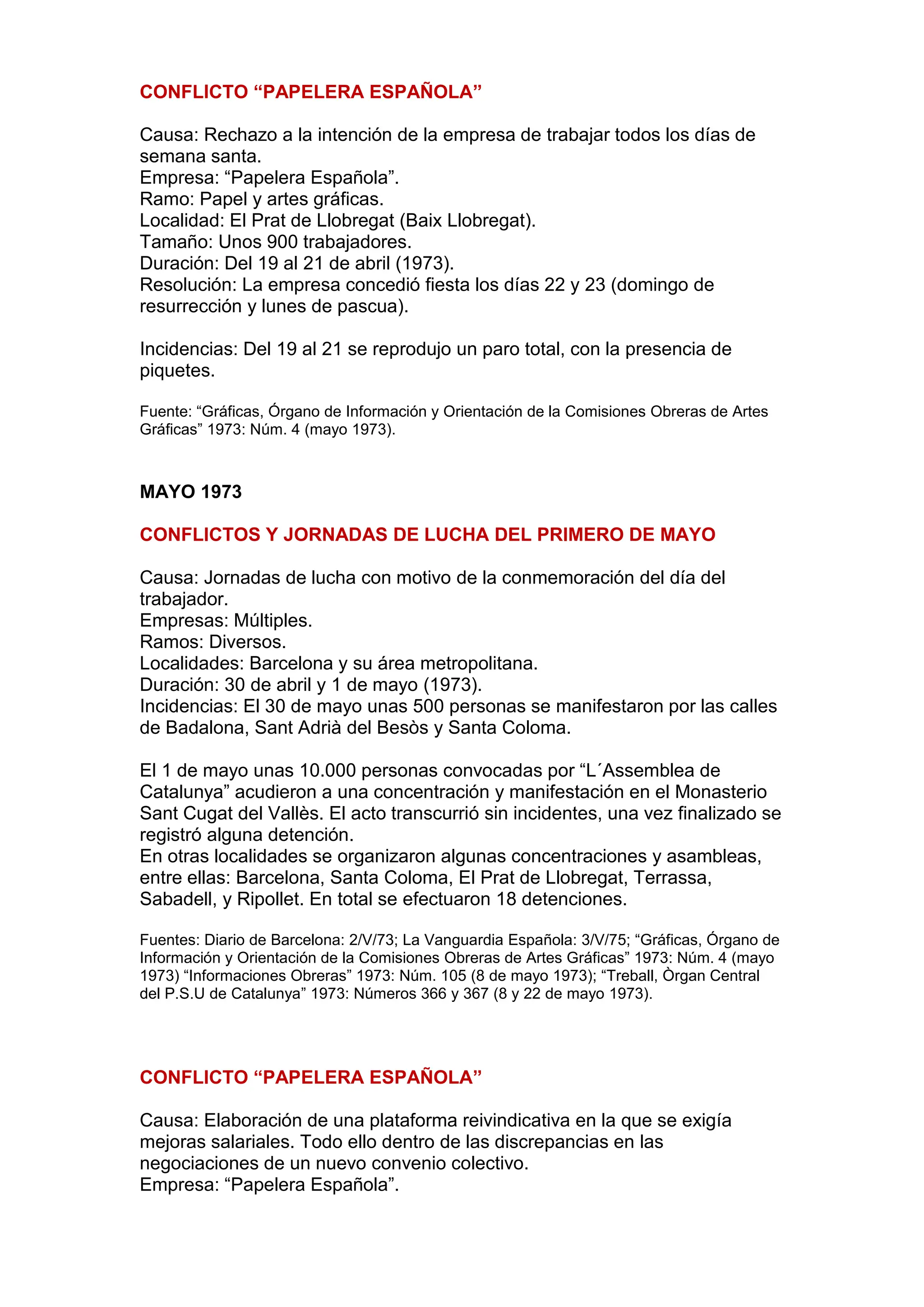 CONFLICTO “PAPELERA ESPAÑOLA”
Causa: Rechazo a la intención de la empresa de trabajar todos los días de
semana santa.
Empresa: “Papelera Española”.
Ramo: Papel y artes gráficas.
Localidad: El Prat de Llobregat (Baix Llobregat).
Tamaño: Unos 900 trabajadores.
Duración: Del 19 al 21 de abril (1973).
Resolución: La empresa concedió fiesta los días 22 y 23 (domingo de
resurrección y lunes de pascua).
Incidencias: Del 19 al 21 se reprodujo un paro total, con la presencia de
piquetes.
Fuente: “Gráficas, Órgano de Información y Orientación de la Comisiones Obreras de Artes
Gráficas” 1973: Núm. 4 (mayo 1973).
MAYO 1973
CONFLICTOS Y JORNADAS DE LUCHA DEL PRIMERO DE MAYO
Causa: Jornadas de lucha con motivo de la conmemoración del día del
trabajador.
Empresas: Múltiples.
Ramos: Diversos.
Localidades: Barcelona y su área metropolitana.
Duración: 30 de abril y 1 de mayo (1973).
Incidencias: El 30 de mayo unas 500 personas se manifestaron por las calles
de Badalona, Sant Adrià del Besòs y Santa Coloma.
El 1 de mayo unas 10.000 personas convocadas por “L´Assemblea de
Catalunya” acudieron a una concentración y manifestación en el Monasterio
Sant Cugat del Vallès. El acto transcurrió sin incidentes, una vez finalizado se
registró alguna detención.
En otras localidades se organizaron algunas concentraciones y asambleas,
entre ellas: Barcelona, Santa Coloma, El Prat de Llobregat, Terrassa,
Sabadell, y Ripollet. En total se efectuaron 18 detenciones.
Fuentes: Diario de Barcelona: 2/V/73; La Vanguardia Española: 3/V/75; “Gráficas, Órgano de
Información y Orientación de la Comisiones Obreras de Artes Gráficas” 1973: Núm. 4 (mayo
1973) “Informaciones Obreras” 1973: Núm. 105 (8 de mayo 1973); “Treball, Òrgan Central
del P.S.U de Catalunya” 1973: Números 366 y 367 (8 y 22 de mayo 1973).
CONFLICTO “PAPELERA ESPAÑOLA”
Causa: Elaboración de una plataforma reivindicativa en la que se exigía
mejoras salariales. Todo ello dentro de las discrepancias en las
negociaciones de un nuevo convenio colectivo.
Empresa: “Papelera Española”.
 