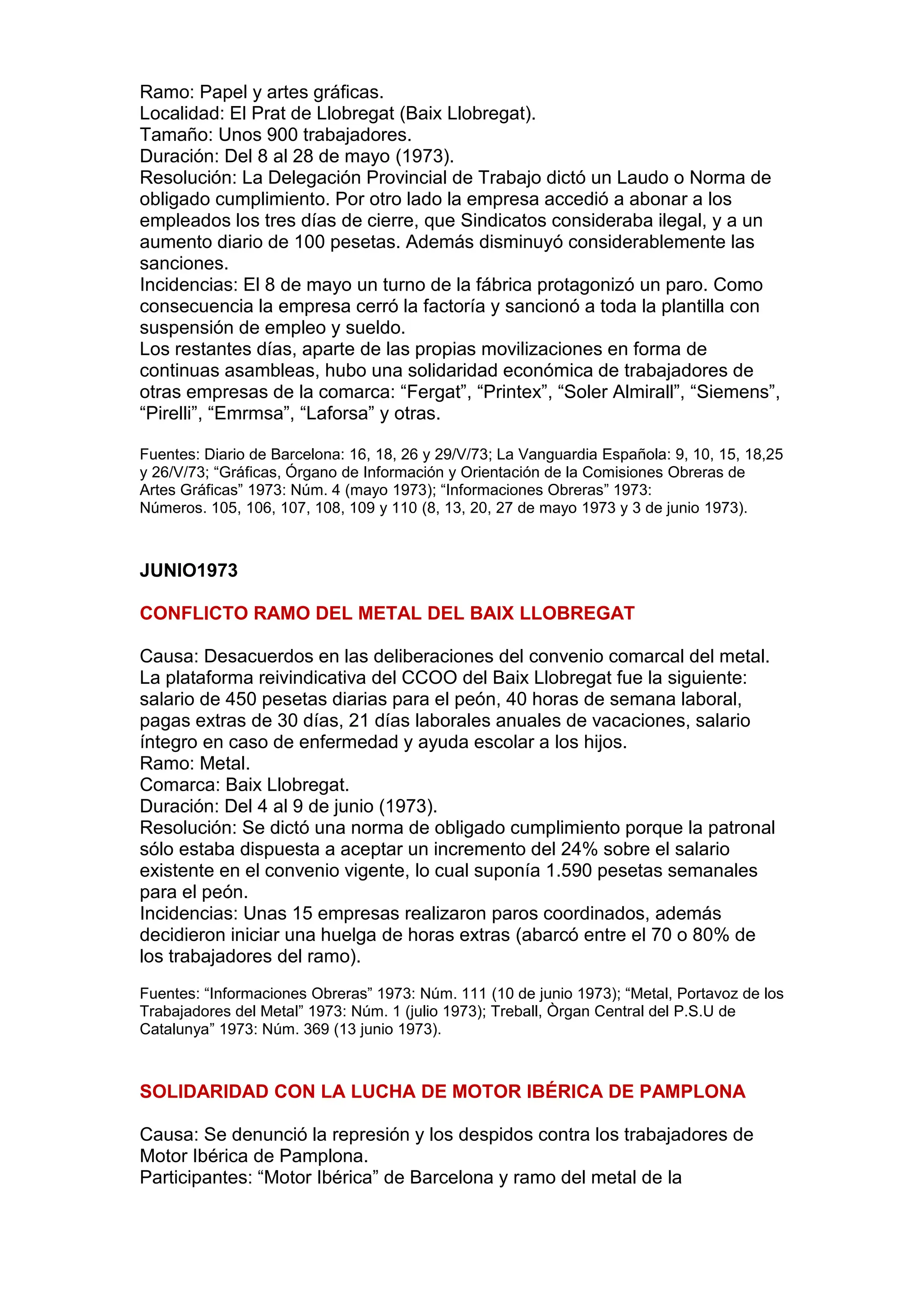 Ramo: Papel y artes gráficas.
Localidad: El Prat de Llobregat (Baix Llobregat).
Tamaño: Unos 900 trabajadores.
Duración: Del 8 al 28 de mayo (1973).
Resolución: La Delegación Provincial de Trabajo dictó un Laudo o Norma de
obligado cumplimiento. Por otro lado la empresa accedió a abonar a los
empleados los tres días de cierre, que Sindicatos consideraba ilegal, y a un
aumento diario de 100 pesetas. Además disminuyó considerablemente las
sanciones.
Incidencias: El 8 de mayo un turno de la fábrica protagonizó un paro. Como
consecuencia la empresa cerró la factoría y sancionó a toda la plantilla con
suspensión de empleo y sueldo.
Los restantes días, aparte de las propias movilizaciones en forma de
continuas asambleas, hubo una solidaridad económica de trabajadores de
otras empresas de la comarca: “Fergat”, “Printex”, “Soler Almirall”, “Siemens”,
“Pirelli”, “Emrmsa”, “Laforsa” y otras.
Fuentes: Diario de Barcelona: 16, 18, 26 y 29/V/73; La Vanguardia Española: 9, 10, 15, 18,25
y 26/V/73; “Gráficas, Órgano de Información y Orientación de la Comisiones Obreras de
Artes Gráficas” 1973: Núm. 4 (mayo 1973); “Informaciones Obreras” 1973:
Números. 105, 106, 107, 108, 109 y 110 (8, 13, 20, 27 de mayo 1973 y 3 de junio 1973).
JUNIO1973
CONFLICTO RAMO DEL METAL DEL BAIX LLOBREGAT
Causa: Desacuerdos en las deliberaciones del convenio comarcal del metal.
La plataforma reivindicativa del CCOO del Baix Llobregat fue la siguiente:
salario de 450 pesetas diarias para el peón, 40 horas de semana laboral,
pagas extras de 30 días, 21 días laborales anuales de vacaciones, salario
íntegro en caso de enfermedad y ayuda escolar a los hijos.
Ramo: Metal.
Comarca: Baix Llobregat.
Duración: Del 4 al 9 de junio (1973).
Resolución: Se dictó una norma de obligado cumplimiento porque la patronal
sólo estaba dispuesta a aceptar un incremento del 24% sobre el salario
existente en el convenio vigente, lo cual suponía 1.590 pesetas semanales
para el peón.
Incidencias: Unas 15 empresas realizaron paros coordinados, además
decidieron iniciar una huelga de horas extras (abarcó entre el 70 o 80% de
los trabajadores del ramo).
Fuentes: “Informaciones Obreras” 1973: Núm. 111 (10 de junio 1973); “Metal, Portavoz de los
Trabajadores del Metal” 1973: Núm. 1 (julio 1973); Treball, Òrgan Central del P.S.U de
Catalunya” 1973: Núm. 369 (13 junio 1973).
SOLIDARIDAD CON LA LUCHA DE MOTOR IBÉRICA DE PAMPLONA
Causa: Se denunció la represión y los despidos contra los trabajadores de
Motor Ibérica de Pamplona.
Participantes: “Motor Ibérica” de Barcelona y ramo del metal de la
 