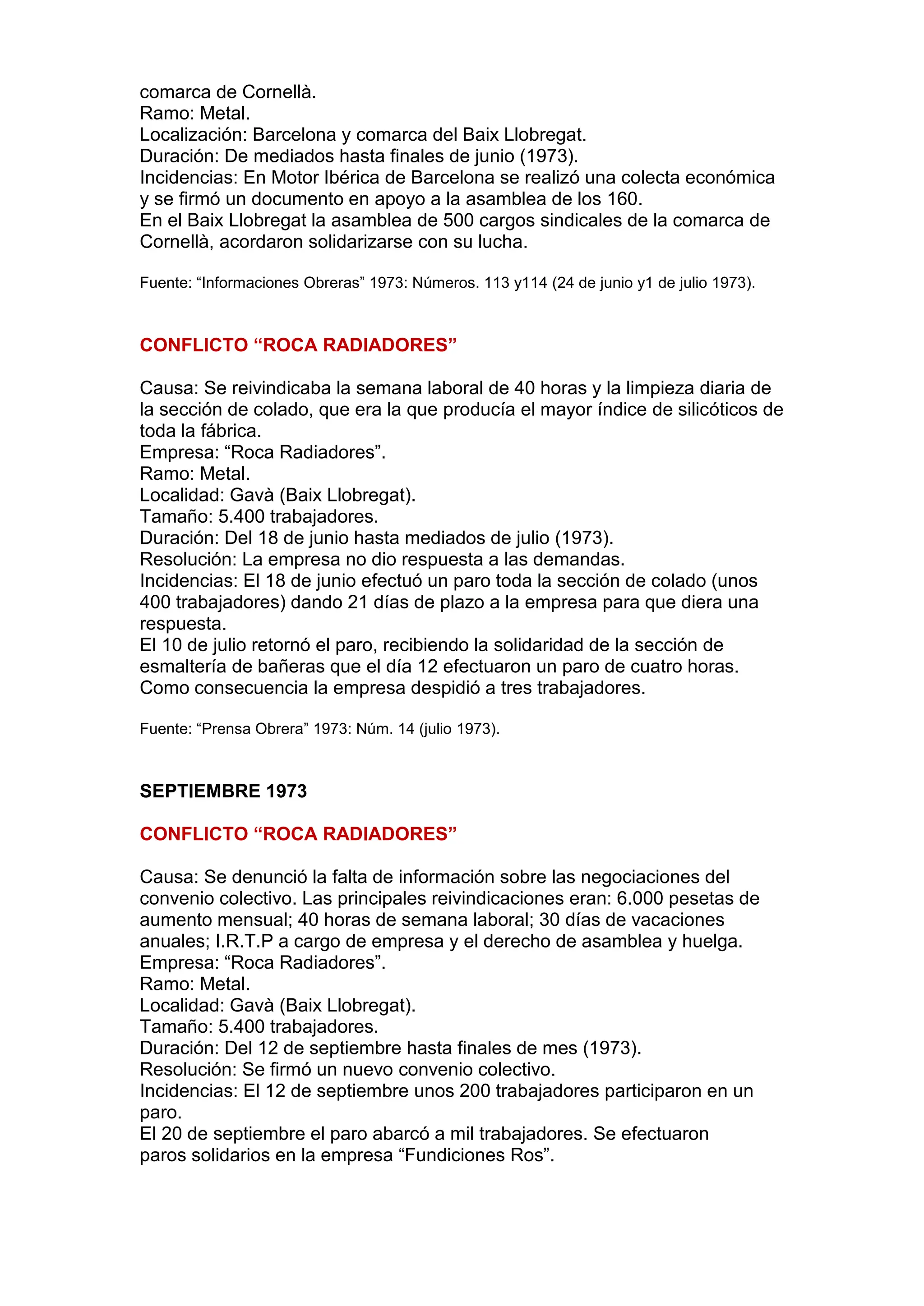 comarca de Cornellà.
Ramo: Metal.
Localización: Barcelona y comarca del Baix Llobregat.
Duración: De mediados hasta finales de junio (1973).
Incidencias: En Motor Ibérica de Barcelona se realizó una colecta económica
y se firmó un documento en apoyo a la asamblea de los 160.
En el Baix Llobregat la asamblea de 500 cargos sindicales de la comarca de
Cornellà, acordaron solidarizarse con su lucha.
Fuente: “Informaciones Obreras” 1973: Números. 113 y114 (24 de junio y1 de julio 1973).
CONFLICTO “ROCA RADIADORES”
Causa: Se reivindicaba la semana laboral de 40 horas y la limpieza diaria de
la sección de colado, que era la que producía el mayor índice de silicóticos de
toda la fábrica.
Empresa: “Roca Radiadores”.
Ramo: Metal.
Localidad: Gavà (Baix Llobregat).
Tamaño: 5.400 trabajadores.
Duración: Del 18 de junio hasta mediados de julio (1973).
Resolución: La empresa no dio respuesta a las demandas.
Incidencias: El 18 de junio efectuó un paro toda la sección de colado (unos
400 trabajadores) dando 21 días de plazo a la empresa para que diera una
respuesta.
El 10 de julio retornó el paro, recibiendo la solidaridad de la sección de
esmaltería de bañeras que el día 12 efectuaron un paro de cuatro horas.
Como consecuencia la empresa despidió a tres trabajadores.
Fuente: “Prensa Obrera” 1973: Núm. 14 (julio 1973).
SEPTIEMBRE 1973
CONFLICTO “ROCA RADIADORES”
Causa: Se denunció la falta de información sobre las negociaciones del
convenio colectivo. Las principales reivindicaciones eran: 6.000 pesetas de
aumento mensual; 40 horas de semana laboral; 30 días de vacaciones
anuales; I.R.T.P a cargo de empresa y el derecho de asamblea y huelga.
Empresa: “Roca Radiadores”.
Ramo: Metal.
Localidad: Gavà (Baix Llobregat).
Tamaño: 5.400 trabajadores.
Duración: Del 12 de septiembre hasta finales de mes (1973).
Resolución: Se firmó un nuevo convenio colectivo.
Incidencias: El 12 de septiembre unos 200 trabajadores participaron en un
paro.
El 20 de septiembre el paro abarcó a mil trabajadores. Se efectuaron
paros solidarios en la empresa “Fundiciones Ros”.
 
