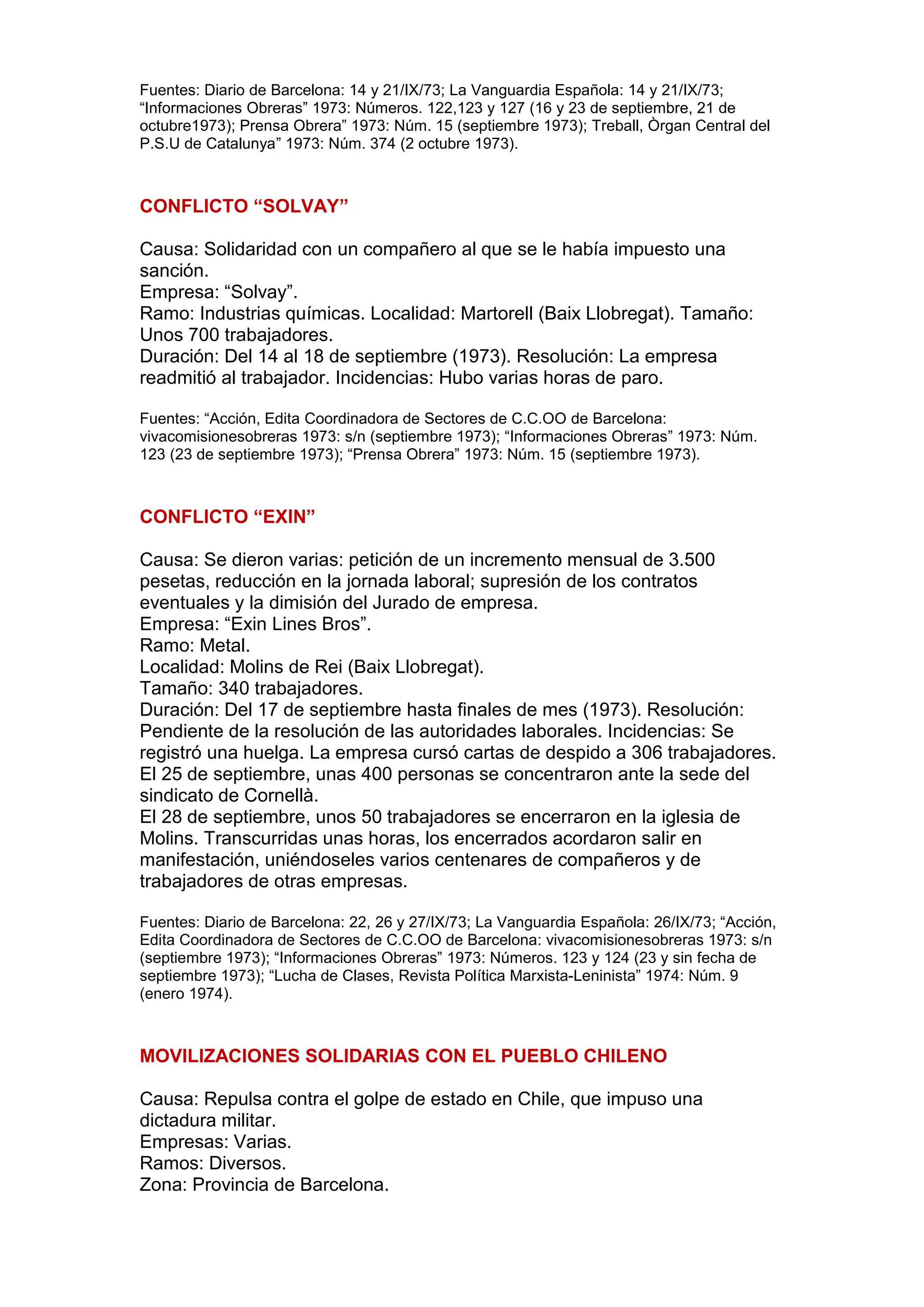Fuentes: Diario de Barcelona: 14 y 21/IX/73; La Vanguardia Española: 14 y 21/IX/73;
“Informaciones Obreras” 1973: Números. 122,123 y 127 (16 y 23 de septiembre, 21 de
octubre1973); Prensa Obrera” 1973: Núm. 15 (septiembre 1973); Treball, Òrgan Central del
P.S.U de Catalunya” 1973: Núm. 374 (2 octubre 1973).
CONFLICTO “SOLVAY”
Causa: Solidaridad con un compañero al que se le había impuesto una
sanción.
Empresa: “Solvay”.
Ramo: Industrias químicas. Localidad: Martorell (Baix Llobregat). Tamaño:
Unos 700 trabajadores.
Duración: Del 14 al 18 de septiembre (1973). Resolución: La empresa
readmitió al trabajador. Incidencias: Hubo varias horas de paro.
Fuentes: “Acción, Edita Coordinadora de Sectores de C.C.OO de Barcelona:
vivacomisionesobreras 1973: s/n (septiembre 1973); “Informaciones Obreras” 1973: Núm.
123 (23 de septiembre 1973); “Prensa Obrera” 1973: Núm. 15 (septiembre 1973).
CONFLICTO “EXIN”
Causa: Se dieron varias: petición de un incremento mensual de 3.500
pesetas, reducción en la jornada laboral; supresión de los contratos
eventuales y la dimisión del Jurado de empresa.
Empresa: “Exin Lines Bros”.
Ramo: Metal.
Localidad: Molins de Rei (Baix Llobregat).
Tamaño: 340 trabajadores.
Duración: Del 17 de septiembre hasta finales de mes (1973). Resolución:
Pendiente de la resolución de las autoridades laborales. Incidencias: Se
registró una huelga. La empresa cursó cartas de despido a 306 trabajadores.
El 25 de septiembre, unas 400 personas se concentraron ante la sede del
sindicato de Cornellà.
El 28 de septiembre, unos 50 trabajadores se encerraron en la iglesia de
Molins. Transcurridas unas horas, los encerrados acordaron salir en
manifestación, uniéndoseles varios centenares de compañeros y de
trabajadores de otras empresas.
Fuentes: Diario de Barcelona: 22, 26 y 27/IX/73; La Vanguardia Española: 26/IX/73; “Acción,
Edita Coordinadora de Sectores de C.C.OO de Barcelona: vivacomisionesobreras 1973: s/n
(septiembre 1973); “Informaciones Obreras” 1973: Números. 123 y 124 (23 y sin fecha de
septiembre 1973); “Lucha de Clases, Revista Política Marxista-Leninista” 1974: Núm. 9
(enero 1974).
MOVILIZACIONES SOLIDARIAS CON EL PUEBLO CHILENO
Causa: Repulsa contra el golpe de estado en Chile, que impuso una
dictadura militar.
Empresas: Varias.
Ramos: Diversos.
Zona: Provincia de Barcelona.
 
