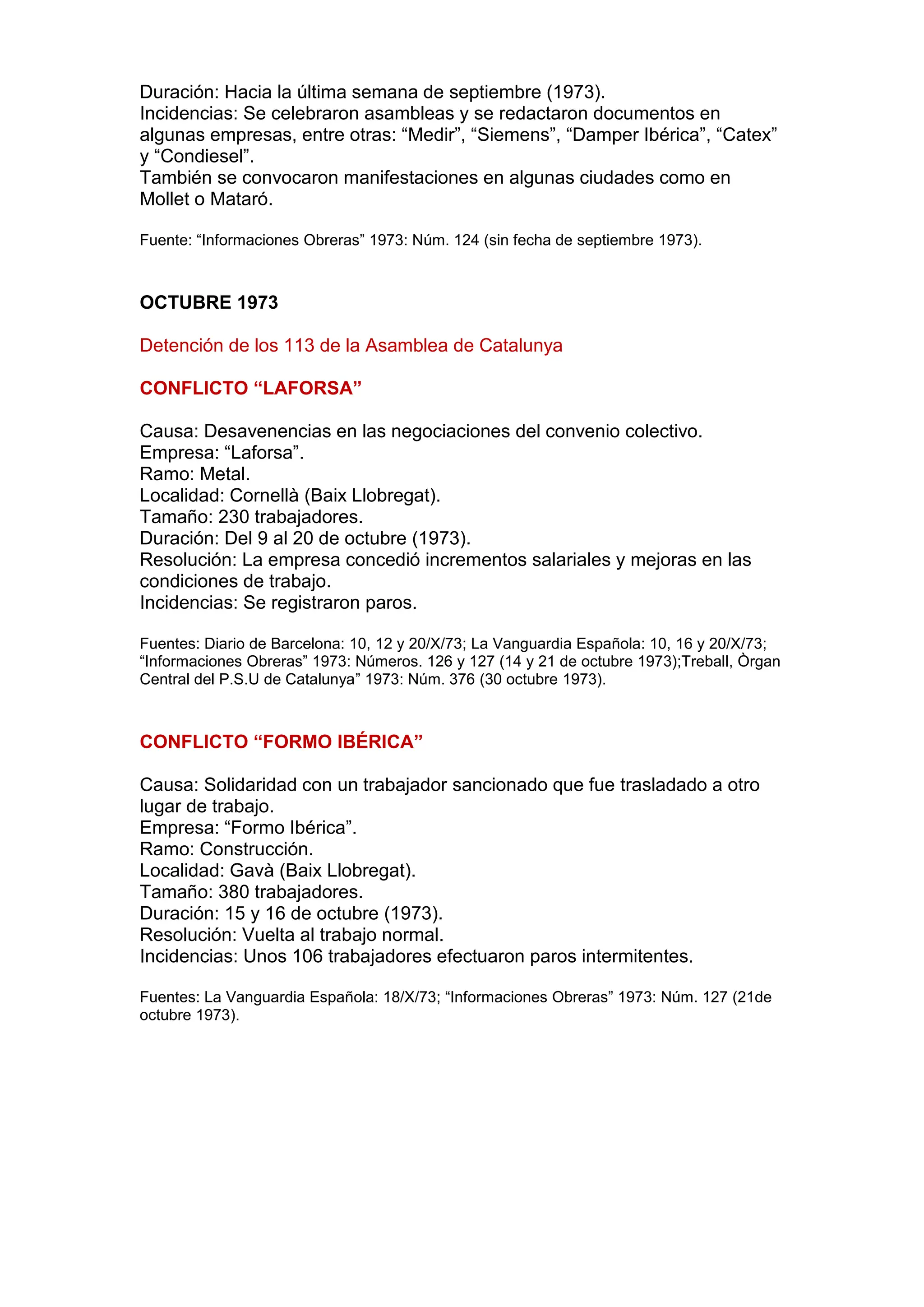 Duración: Hacia la última semana de septiembre (1973).
Incidencias: Se celebraron asambleas y se redactaron documentos en
algunas empresas, entre otras: “Medir”, “Siemens”, “Damper Ibérica”, “Catex”
y “Condiesel”.
También se convocaron manifestaciones en algunas ciudades como en
Mollet o Mataró.
Fuente: “Informaciones Obreras” 1973: Núm. 124 (sin fecha de septiembre 1973).
OCTUBRE 1973
Detención de los 113 de la Asamblea de Catalunya
CONFLICTO “LAFORSA”
Causa: Desavenencias en las negociaciones del convenio colectivo.
Empresa: “Laforsa”.
Ramo: Metal.
Localidad: Cornellà (Baix Llobregat).
Tamaño: 230 trabajadores.
Duración: Del 9 al 20 de octubre (1973).
Resolución: La empresa concedió incrementos salariales y mejoras en las
condiciones de trabajo.
Incidencias: Se registraron paros.
Fuentes: Diario de Barcelona: 10, 12 y 20/X/73; La Vanguardia Española: 10, 16 y 20/X/73;
“Informaciones Obreras” 1973: Números. 126 y 127 (14 y 21 de octubre 1973);Treball, Òrgan
Central del P.S.U de Catalunya” 1973: Núm. 376 (30 octubre 1973).
CONFLICTO “FORMO IBÉRICA”
Causa: Solidaridad con un trabajador sancionado que fue trasladado a otro
lugar de trabajo.
Empresa: “Formo Ibérica”.
Ramo: Construcción.
Localidad: Gavà (Baix Llobregat).
Tamaño: 380 trabajadores.
Duración: 15 y 16 de octubre (1973).
Resolución: Vuelta al trabajo normal.
Incidencias: Unos 106 trabajadores efectuaron paros intermitentes.
Fuentes: La Vanguardia Española: 18/X/73; “Informaciones Obreras” 1973: Núm. 127 (21de
octubre 1973).
 