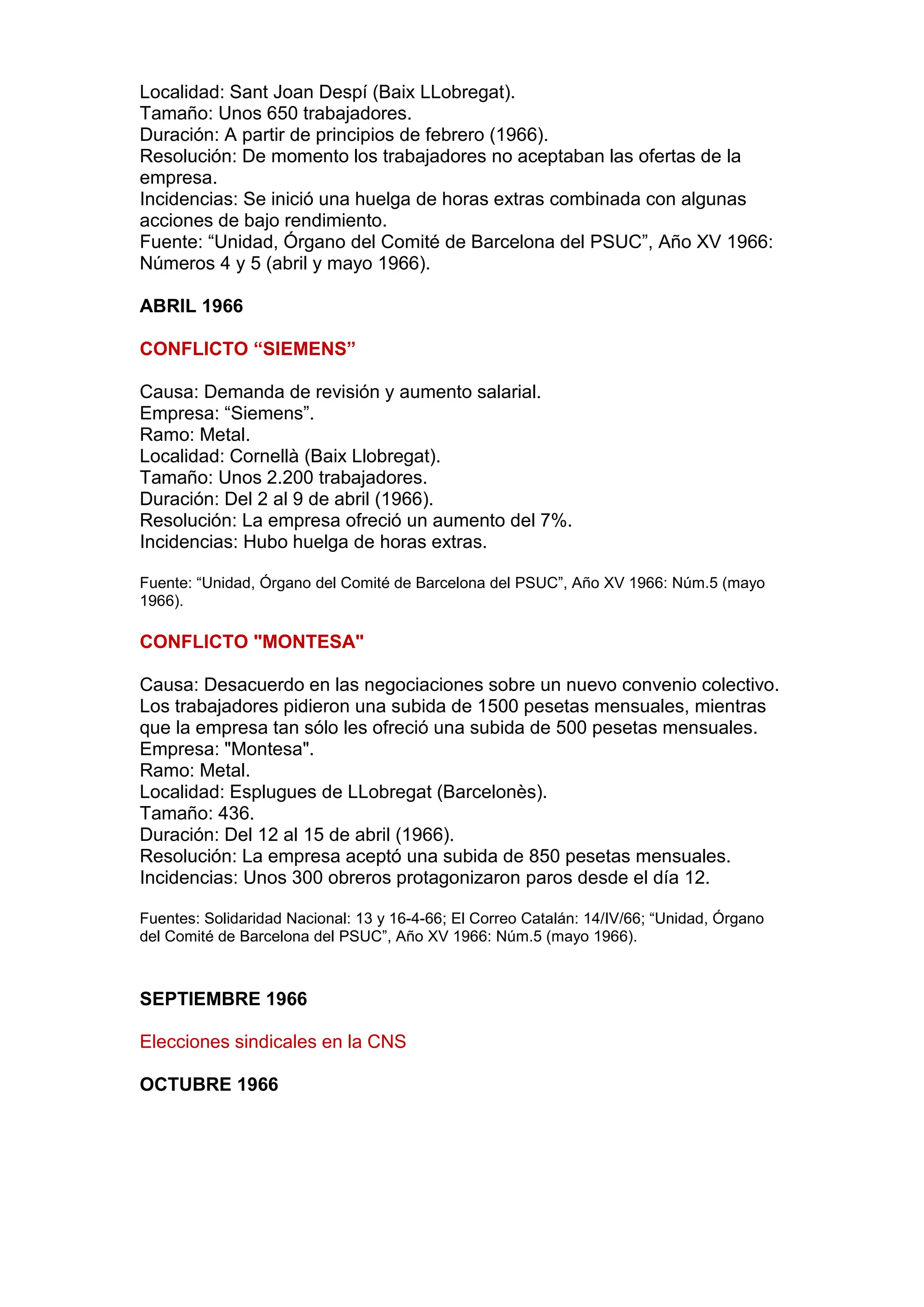 Localidad: Sant Joan Despí (Baix LLobregat).
Tamaño: Unos 650 trabajadores.
Duración: A partir de principios de febrero (1966).
Resolución: De momento los trabajadores no aceptaban las ofertas de la
empresa.
Incidencias: Se inició una huelga de horas extras combinada con algunas
acciones de bajo rendimiento.
Fuente: “Unidad, Órgano del Comité de Barcelona del PSUC”, Año XV 1966:
Números 4 y 5 (abril y mayo 1966).
ABRIL 1966
CONFLICTO “SIEMENS”
Causa: Demanda de revisión y aumento salarial.
Empresa: “Siemens”.
Ramo: Metal.
Localidad: Cornellà (Baix Llobregat).
Tamaño: Unos 2.200 trabajadores.
Duración: Del 2 al 9 de abril (1966).
Resolución: La empresa ofreció un aumento del 7%.
Incidencias: Hubo huelga de horas extras.
Fuente: “Unidad, Órgano del Comité de Barcelona del PSUC”, Año XV 1966: Núm.5 (mayo
1966).
CONFLICTO "MONTESA"
Causa: Desacuerdo en las negociaciones sobre un nuevo convenio colectivo.
Los trabajadores pidieron una subida de 1500 pesetas mensuales, mientras
que la empresa tan sólo les ofreció una subida de 500 pesetas mensuales.
Empresa: "Montesa".
Ramo: Metal.
Localidad: Esplugues de LLobregat (Barcelonès).
Tamaño: 436.
Duración: Del 12 al 15 de abril (1966).
Resolución: La empresa aceptó una subida de 850 pesetas mensuales.
Incidencias: Unos 300 obreros protagonizaron paros desde el día 12.
Fuentes: Solidaridad Nacional: 13 y 16-4-66; El Correo Catalán: 14/IV/66; “Unidad, Órgano
del Comité de Barcelona del PSUC”, Año XV 1966: Núm.5 (mayo 1966).
SEPTIEMBRE 1966
Elecciones sindicales en la CNS
OCTUBRE 1966
 