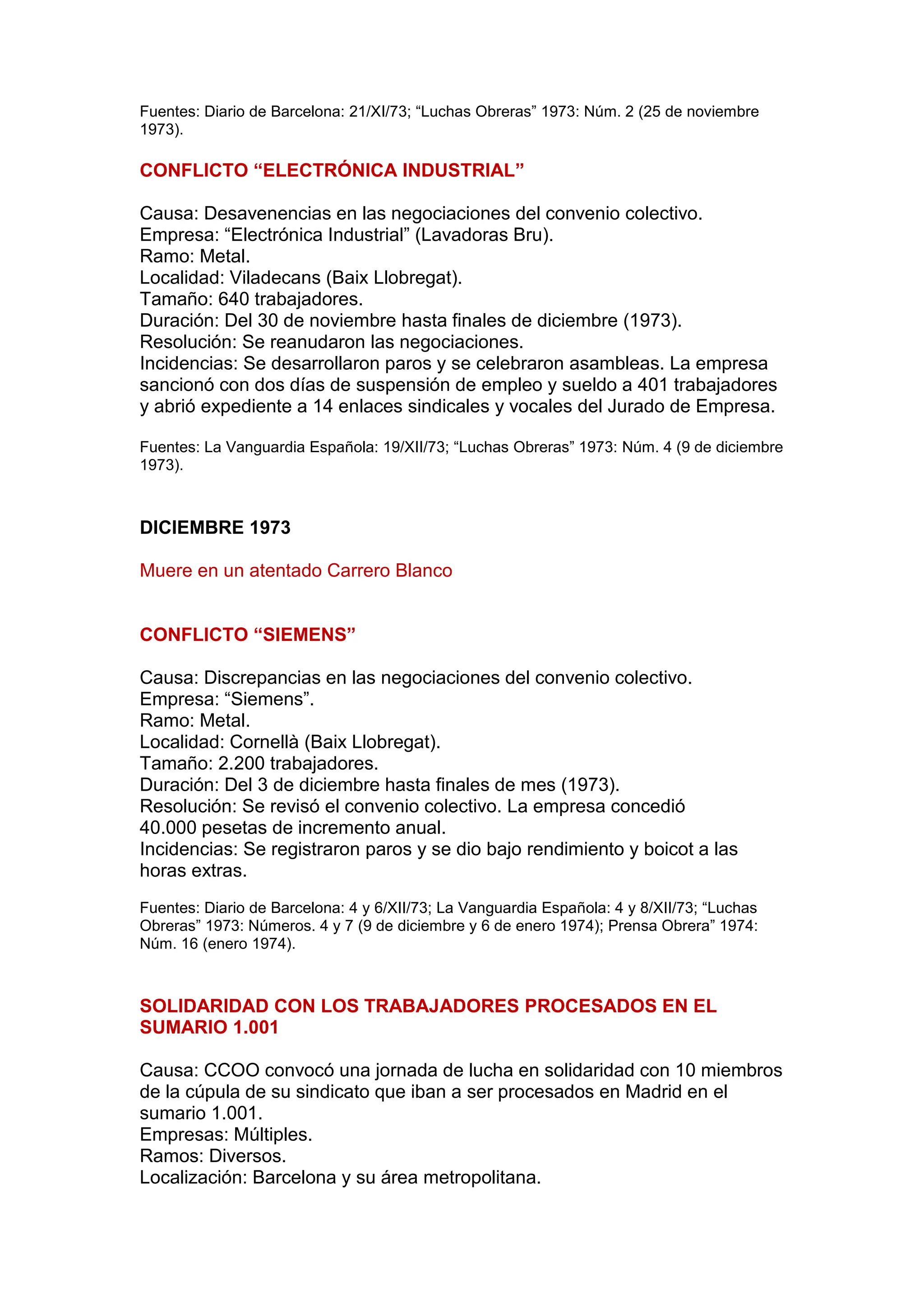 Fuentes: Diario de Barcelona: 21/XI/73; “Luchas Obreras” 1973: Núm. 2 (25 de noviembre
1973).
CONFLICTO “ELECTRÓNICA INDUSTRIAL”
Causa: Desavenencias en las negociaciones del convenio colectivo.
Empresa: “Electrónica Industrial” (Lavadoras Bru).
Ramo: Metal.
Localidad: Viladecans (Baix Llobregat).
Tamaño: 640 trabajadores.
Duración: Del 30 de noviembre hasta finales de diciembre (1973).
Resolución: Se reanudaron las negociaciones.
Incidencias: Se desarrollaron paros y se celebraron asambleas. La empresa
sancionó con dos días de suspensión de empleo y sueldo a 401 trabajadores
y abrió expediente a 14 enlaces sindicales y vocales del Jurado de Empresa.
Fuentes: La Vanguardia Española: 19/XII/73; “Luchas Obreras” 1973: Núm. 4 (9 de diciembre
1973).
DICIEMBRE 1973
Muere en un atentado Carrero Blanco
CONFLICTO “SIEMENS”
Causa: Discrepancias en las negociaciones del convenio colectivo.
Empresa: “Siemens”.
Ramo: Metal.
Localidad: Cornellà (Baix Llobregat).
Tamaño: 2.200 trabajadores.
Duración: Del 3 de diciembre hasta finales de mes (1973).
Resolución: Se revisó el convenio colectivo. La empresa concedió
40.000 pesetas de incremento anual.
Incidencias: Se registraron paros y se dio bajo rendimiento y boicot a las
horas extras.
Fuentes: Diario de Barcelona: 4 y 6/XII/73; La Vanguardia Española: 4 y 8/XII/73; “Luchas
Obreras” 1973: Números. 4 y 7 (9 de diciembre y 6 de enero 1974); Prensa Obrera” 1974:
Núm. 16 (enero 1974).
SOLIDARIDAD CON LOS TRABAJADORES PROCESADOS EN EL
SUMARIO 1.001
Causa: CCOO convocó una jornada de lucha en solidaridad con 10 miembros
de la cúpula de su sindicato que iban a ser procesados en Madrid en el
sumario 1.001.
Empresas: Múltiples.
Ramos: Diversos.
Localización: Barcelona y su área metropolitana.
 