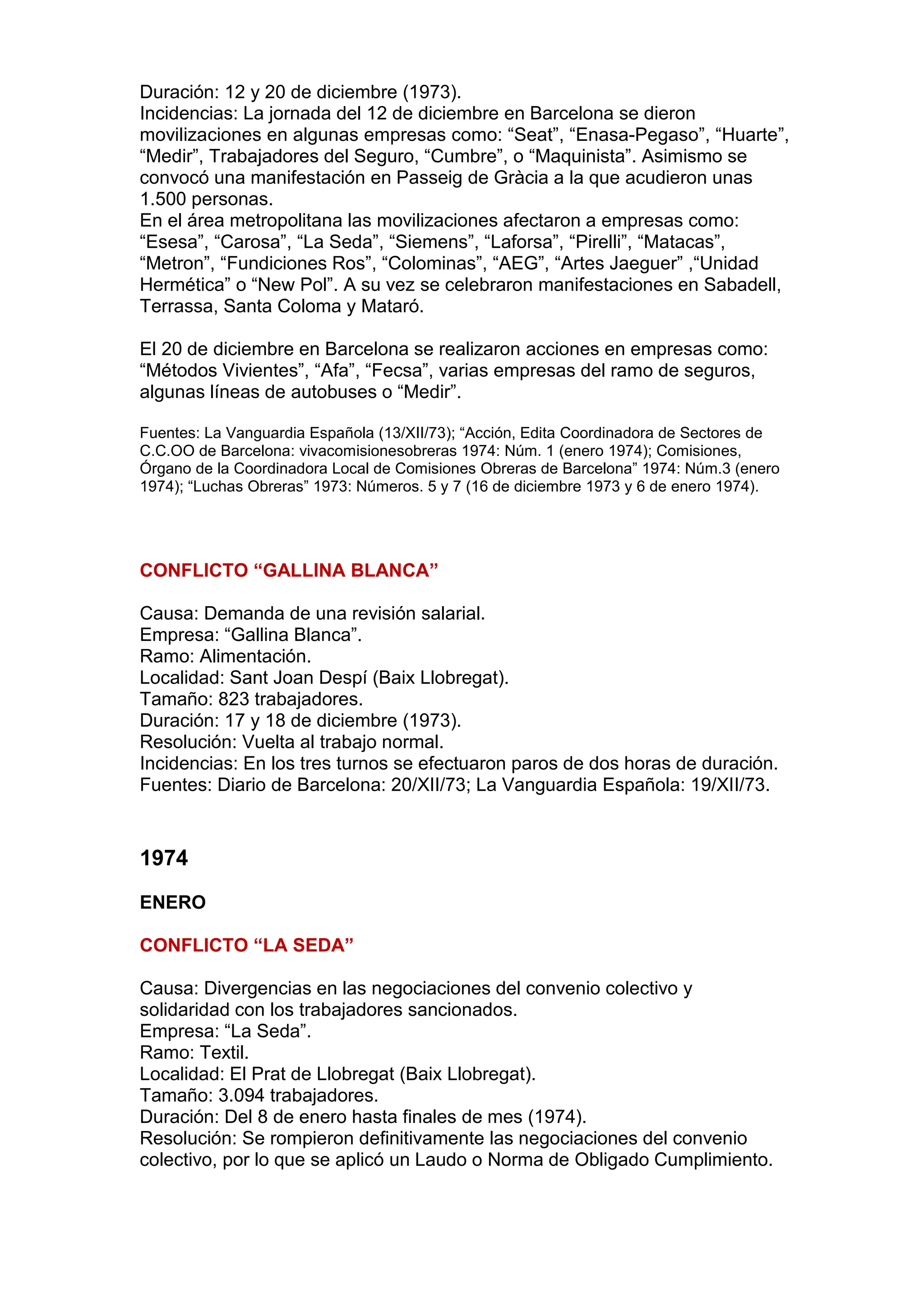 Duración: 12 y 20 de diciembre (1973).
Incidencias: La jornada del 12 de diciembre en Barcelona se dieron
movilizaciones en algunas empresas como: “Seat”, “Enasa-Pegaso”, “Huarte”,
“Medir”, Trabajadores del Seguro, “Cumbre”, o “Maquinista”. Asimismo se
convocó una manifestación en Passeig de Gràcia a la que acudieron unas
1.500 personas.
En el área metropolitana las movilizaciones afectaron a empresas como:
“Esesa”, “Carosa”, “La Seda”, “Siemens”, “Laforsa”, “Pirelli”, “Matacas”,
“Metron”, “Fundiciones Ros”, “Colominas”, “AEG”, “Artes Jaeguer” ,“Unidad
Hermética” o “New Pol”. A su vez se celebraron manifestaciones en Sabadell,
Terrassa, Santa Coloma y Mataró.
El 20 de diciembre en Barcelona se realizaron acciones en empresas como:
“Métodos Vivientes”, “Afa”, “Fecsa”, varias empresas del ramo de seguros,
algunas líneas de autobuses o “Medir”.
Fuentes: La Vanguardia Española (13/XII/73); “Acción, Edita Coordinadora de Sectores de
C.C.OO de Barcelona: vivacomisionesobreras 1974: Núm. 1 (enero 1974); Comisiones,
Órgano de la Coordinadora Local de Comisiones Obreras de Barcelona” 1974: Núm.3 (enero
1974); “Luchas Obreras” 1973: Números. 5 y 7 (16 de diciembre 1973 y 6 de enero 1974).
CONFLICTO “GALLINA BLANCA”
Causa: Demanda de una revisión salarial.
Empresa: “Gallina Blanca”.
Ramo: Alimentación.
Localidad: Sant Joan Despí (Baix Llobregat).
Tamaño: 823 trabajadores.
Duración: 17 y 18 de diciembre (1973).
Resolución: Vuelta al trabajo normal.
Incidencias: En los tres turnos se efectuaron paros de dos horas de duración.
Fuentes: Diario de Barcelona: 20/XII/73; La Vanguardia Española: 19/XII/73.
1974
ENERO
CONFLICTO “LA SEDA”
Causa: Divergencias en las negociaciones del convenio colectivo y
solidaridad con los trabajadores sancionados.
Empresa: “La Seda”.
Ramo: Textil.
Localidad: El Prat de Llobregat (Baix Llobregat).
Tamaño: 3.094 trabajadores.
Duración: Del 8 de enero hasta finales de mes (1974).
Resolución: Se rompieron definitivamente las negociaciones del convenio
colectivo, por lo que se aplicó un Laudo o Norma de Obligado Cumplimiento.
 