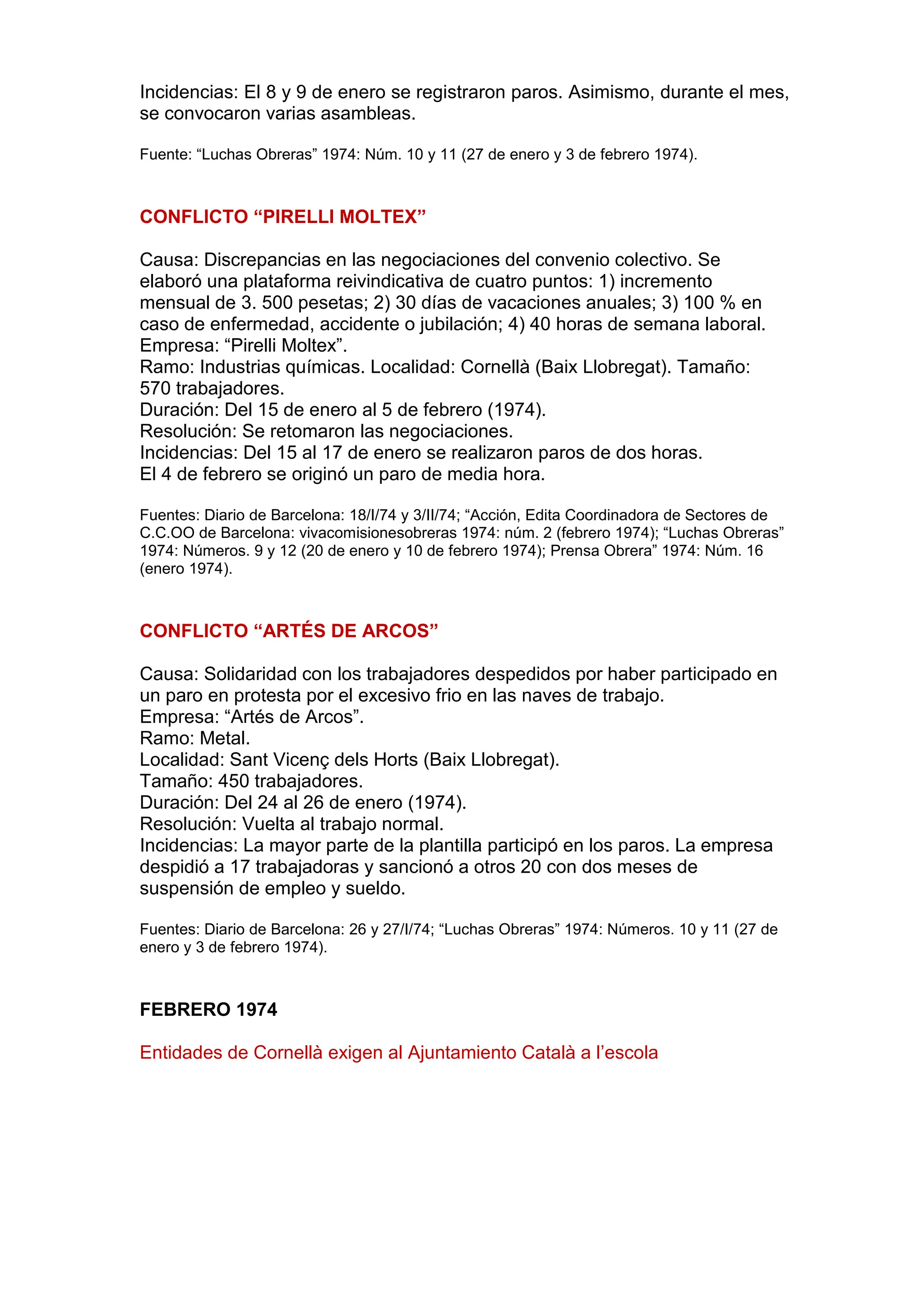 Incidencias: El 8 y 9 de enero se registraron paros. Asimismo, durante el mes,
se convocaron varias asambleas.
Fuente: “Luchas Obreras” 1974: Núm. 10 y 11 (27 de enero y 3 de febrero 1974).
CONFLICTO “PIRELLI MOLTEX”
Causa: Discrepancias en las negociaciones del convenio colectivo. Se
elaboró una plataforma reivindicativa de cuatro puntos: 1) incremento
mensual de 3. 500 pesetas; 2) 30 días de vacaciones anuales; 3) 100 % en
caso de enfermedad, accidente o jubilación; 4) 40 horas de semana laboral.
Empresa: “Pirelli Moltex”.
Ramo: Industrias químicas. Localidad: Cornellà (Baix Llobregat). Tamaño:
570 trabajadores.
Duración: Del 15 de enero al 5 de febrero (1974).
Resolución: Se retomaron las negociaciones.
Incidencias: Del 15 al 17 de enero se realizaron paros de dos horas.
El 4 de febrero se originó un paro de media hora.
Fuentes: Diario de Barcelona: 18/I/74 y 3/II/74; “Acción, Edita Coordinadora de Sectores de
C.C.OO de Barcelona: vivacomisionesobreras 1974: núm. 2 (febrero 1974); “Luchas Obreras”
1974: Números. 9 y 12 (20 de enero y 10 de febrero 1974); Prensa Obrera” 1974: Núm. 16
(enero 1974).
CONFLICTO “ARTÉS DE ARCOS”
Causa: Solidaridad con los trabajadores despedidos por haber participado en
un paro en protesta por el excesivo frio en las naves de trabajo.
Empresa: “Artés de Arcos”.
Ramo: Metal.
Localidad: Sant Vicenç dels Horts (Baix Llobregat).
Tamaño: 450 trabajadores.
Duración: Del 24 al 26 de enero (1974).
Resolución: Vuelta al trabajo normal.
Incidencias: La mayor parte de la plantilla participó en los paros. La empresa
despidió a 17 trabajadoras y sancionó a otros 20 con dos meses de
suspensión de empleo y sueldo.
Fuentes: Diario de Barcelona: 26 y 27/I/74; “Luchas Obreras” 1974: Números. 10 y 11 (27 de
enero y 3 de febrero 1974).
FEBRERO 1974
Entidades de Cornellà exigen al Ajuntamiento Català a l’escola
 