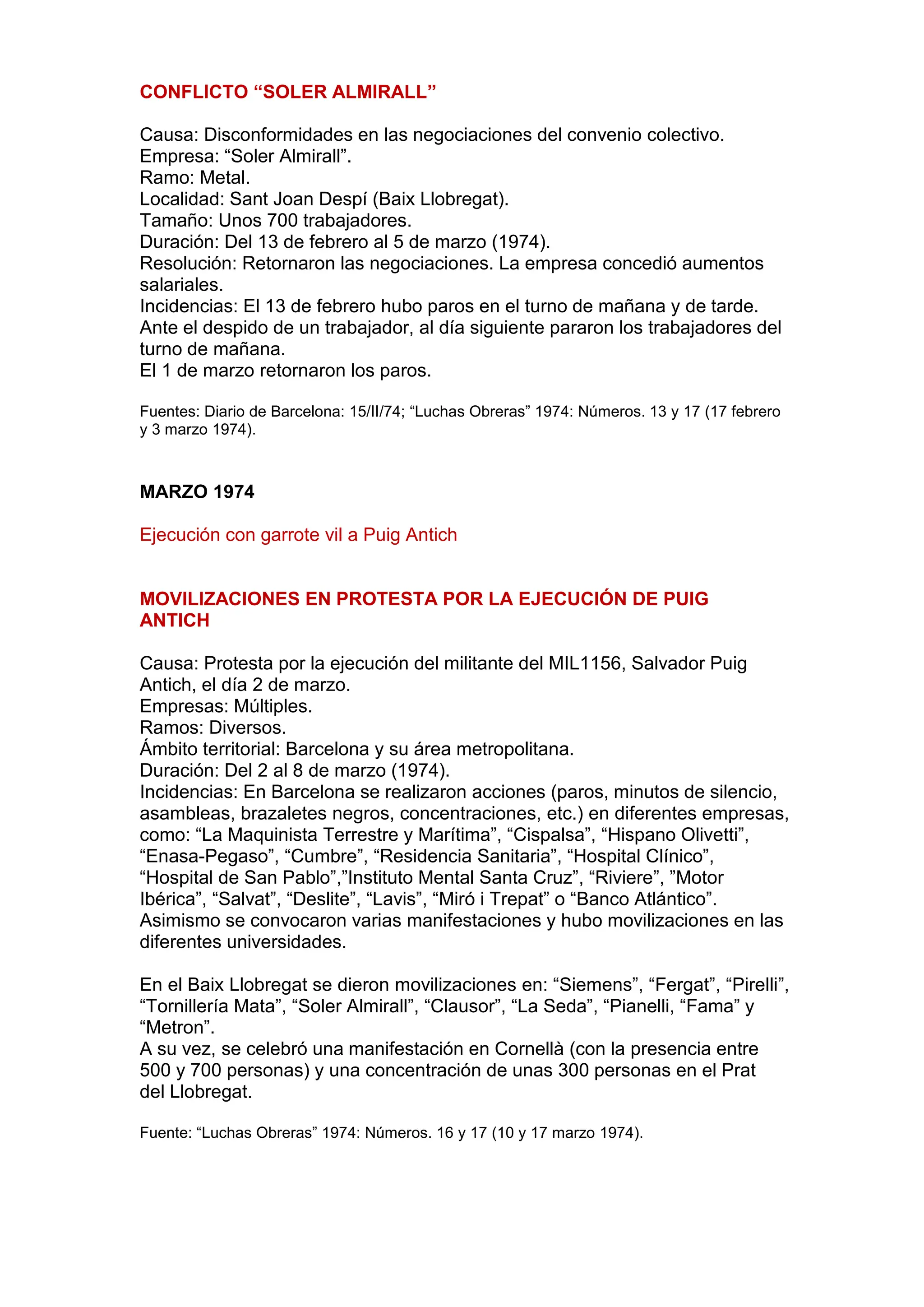 CONFLICTO “SOLER ALMIRALL”
Causa: Disconformidades en las negociaciones del convenio colectivo.
Empresa: “Soler Almirall”.
Ramo: Metal.
Localidad: Sant Joan Despí (Baix Llobregat).
Tamaño: Unos 700 trabajadores.
Duración: Del 13 de febrero al 5 de marzo (1974).
Resolución: Retornaron las negociaciones. La empresa concedió aumentos
salariales.
Incidencias: El 13 de febrero hubo paros en el turno de mañana y de tarde.
Ante el despido de un trabajador, al día siguiente pararon los trabajadores del
turno de mañana.
El 1 de marzo retornaron los paros.
Fuentes: Diario de Barcelona: 15/II/74; “Luchas Obreras” 1974: Números. 13 y 17 (17 febrero
y 3 marzo 1974).
MARZO 1974
Ejecución con garrote vil a Puig Antich
MOVILIZACIONES EN PROTESTA POR LA EJECUCIÓN DE PUIG
ANTICH
Causa: Protesta por la ejecución del militante del MIL1156, Salvador Puig
Antich, el día 2 de marzo.
Empresas: Múltiples.
Ramos: Diversos.
Ámbito territorial: Barcelona y su área metropolitana.
Duración: Del 2 al 8 de marzo (1974).
Incidencias: En Barcelona se realizaron acciones (paros, minutos de silencio,
asambleas, brazaletes negros, concentraciones, etc.) en diferentes empresas,
como: “La Maquinista Terrestre y Marítima”, “Cispalsa”, “Hispano Olivetti”,
“Enasa-Pegaso”, “Cumbre”, “Residencia Sanitaria”, “Hospital Clínico”,
“Hospital de San Pablo”,”Instituto Mental Santa Cruz”, “Riviere”, ”Motor
Ibérica”, “Salvat”, “Deslite”, “Lavis”, “Miró i Trepat” o “Banco Atlántico”.
Asimismo se convocaron varias manifestaciones y hubo movilizaciones en las
diferentes universidades.
En el Baix Llobregat se dieron movilizaciones en: “Siemens”, “Fergat”, “Pirelli”,
“Tornillería Mata”, “Soler Almirall”, “Clausor”, “La Seda”, “Pianelli, “Fama” y
“Metron”.
A su vez, se celebró una manifestación en Cornellà (con la presencia entre
500 y 700 personas) y una concentración de unas 300 personas en el Prat
del Llobregat.
Fuente: “Luchas Obreras” 1974: Números. 16 y 17 (10 y 17 marzo 1974).
 