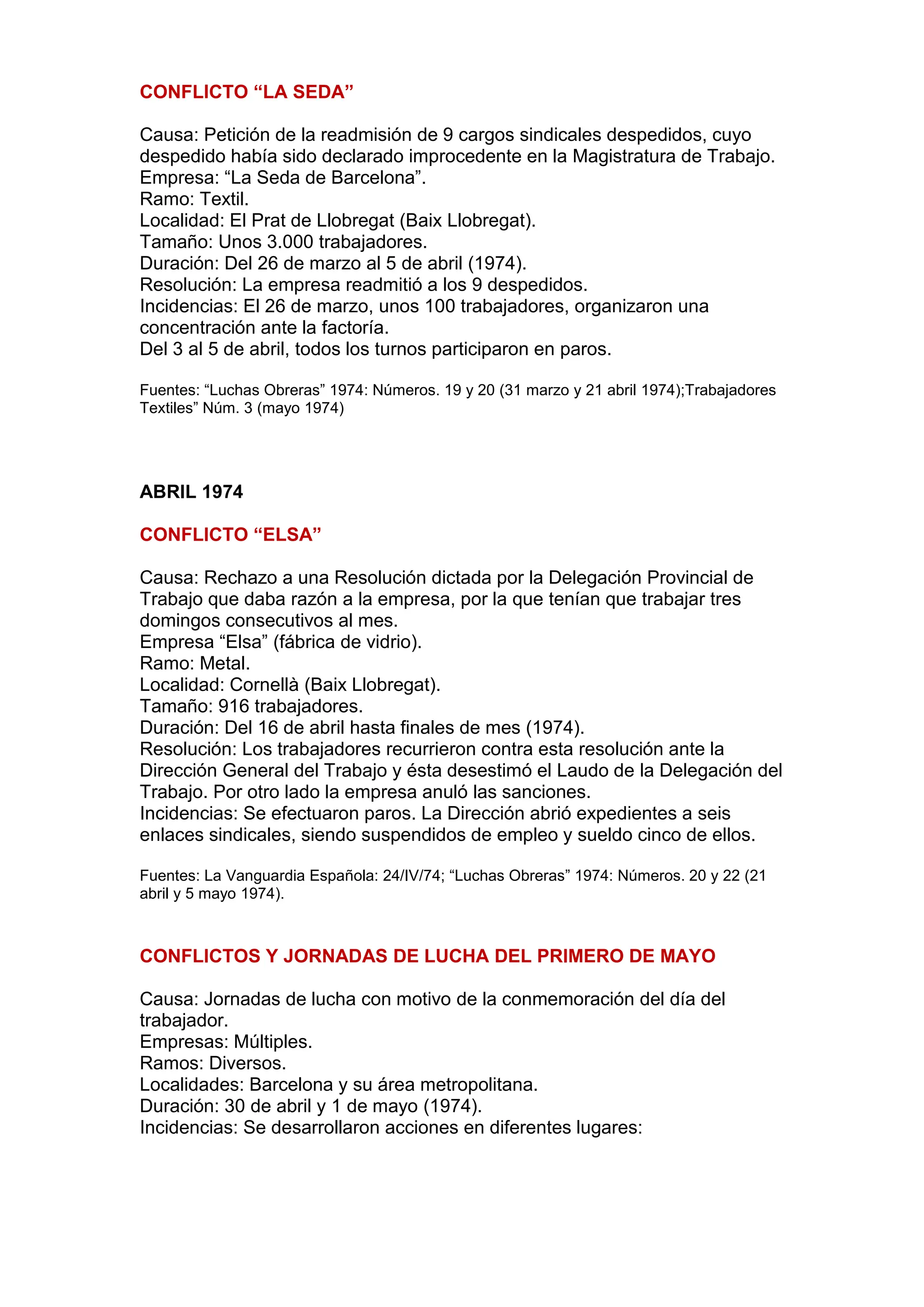 CONFLICTO “LA SEDA”
Causa: Petición de la readmisión de 9 cargos sindicales despedidos, cuyo
despedido había sido declarado improcedente en la Magistratura de Trabajo.
Empresa: “La Seda de Barcelona”.
Ramo: Textil.
Localidad: El Prat de Llobregat (Baix Llobregat).
Tamaño: Unos 3.000 trabajadores.
Duración: Del 26 de marzo al 5 de abril (1974).
Resolución: La empresa readmitió a los 9 despedidos.
Incidencias: El 26 de marzo, unos 100 trabajadores, organizaron una
concentración ante la factoría.
Del 3 al 5 de abril, todos los turnos participaron en paros.
Fuentes: “Luchas Obreras” 1974: Números. 19 y 20 (31 marzo y 21 abril 1974);Trabajadores
Textiles” Núm. 3 (mayo 1974)
ABRIL 1974
CONFLICTO “ELSA”
Causa: Rechazo a una Resolución dictada por la Delegación Provincial de
Trabajo que daba razón a la empresa, por la que tenían que trabajar tres
domingos consecutivos al mes.
Empresa “Elsa” (fábrica de vidrio).
Ramo: Metal.
Localidad: Cornellà (Baix Llobregat).
Tamaño: 916 trabajadores.
Duración: Del 16 de abril hasta finales de mes (1974).
Resolución: Los trabajadores recurrieron contra esta resolución ante la
Dirección General del Trabajo y ésta desestimó el Laudo de la Delegación del
Trabajo. Por otro lado la empresa anuló las sanciones.
Incidencias: Se efectuaron paros. La Dirección abrió expedientes a seis
enlaces sindicales, siendo suspendidos de empleo y sueldo cinco de ellos.
Fuentes: La Vanguardia Española: 24/IV/74; “Luchas Obreras” 1974: Números. 20 y 22 (21
abril y 5 mayo 1974).
CONFLICTOS Y JORNADAS DE LUCHA DEL PRIMERO DE MAYO
Causa: Jornadas de lucha con motivo de la conmemoración del día del
trabajador.
Empresas: Múltiples.
Ramos: Diversos.
Localidades: Barcelona y su área metropolitana.
Duración: 30 de abril y 1 de mayo (1974).
Incidencias: Se desarrollaron acciones en diferentes lugares:
 