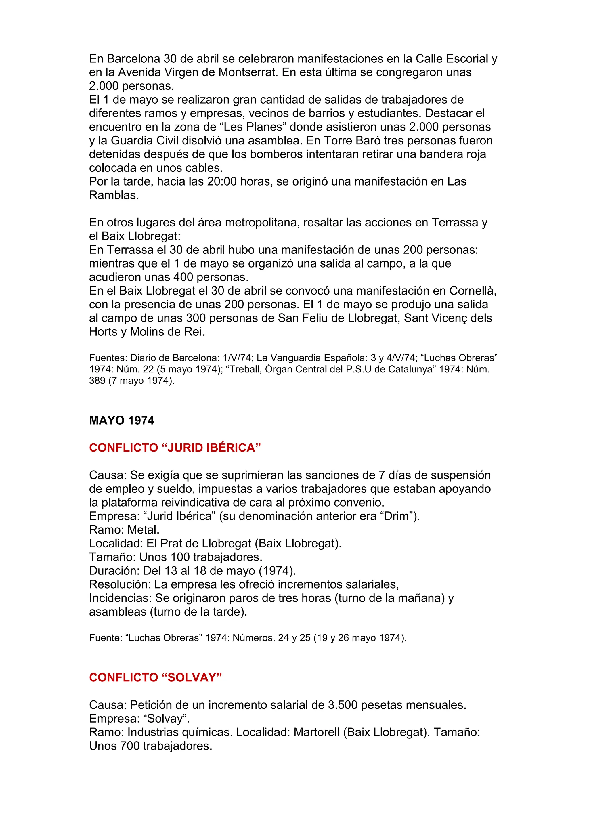 En Barcelona 30 de abril se celebraron manifestaciones en la Calle Escorial y
en la Avenida Virgen de Montserrat. En esta última se congregaron unas
2.000 personas.
El 1 de mayo se realizaron gran cantidad de salidas de trabajadores de
diferentes ramos y empresas, vecinos de barrios y estudiantes. Destacar el
encuentro en la zona de “Les Planes” donde asistieron unas 2.000 personas
y la Guardia Civil disolvió una asamblea. En Torre Baró tres personas fueron
detenidas después de que los bomberos intentaran retirar una bandera roja
colocada en unos cables.
Por la tarde, hacia las 20:00 horas, se originó una manifestación en Las
Ramblas.
En otros lugares del área metropolitana, resaltar las acciones en Terrassa y
el Baix Llobregat:
En Terrassa el 30 de abril hubo una manifestación de unas 200 personas;
mientras que el 1 de mayo se organizó una salida al campo, a la que
acudieron unas 400 personas.
En el Baix Llobregat el 30 de abril se convocó una manifestación en Cornellà,
con la presencia de unas 200 personas. El 1 de mayo se produjo una salida
al campo de unas 300 personas de San Feliu de Llobregat, Sant Vicenç dels
Horts y Molins de Rei.
Fuentes: Diario de Barcelona: 1/V/74; La Vanguardia Española: 3 y 4/V/74; “Luchas Obreras”
1974: Núm. 22 (5 mayo 1974); “Treball, Òrgan Central del P.S.U de Catalunya” 1974: Núm.
389 (7 mayo 1974).
MAYO 1974
CONFLICTO “JURID IBÉRICA”
Causa: Se exigía que se suprimieran las sanciones de 7 días de suspensión
de empleo y sueldo, impuestas a varios trabajadores que estaban apoyando
la plataforma reivindicativa de cara al próximo convenio.
Empresa: “Jurid Ibérica” (su denominación anterior era “Drim”).
Ramo: Metal.
Localidad: El Prat de Llobregat (Baix Llobregat).
Tamaño: Unos 100 trabajadores.
Duración: Del 13 al 18 de mayo (1974).
Resolución: La empresa les ofreció incrementos salariales,
Incidencias: Se originaron paros de tres horas (turno de la mañana) y
asambleas (turno de la tarde).
Fuente: “Luchas Obreras” 1974: Números. 24 y 25 (19 y 26 mayo 1974).
CONFLICTO “SOLVAY”
Causa: Petición de un incremento salarial de 3.500 pesetas mensuales.
Empresa: “Solvay”.
Ramo: Industrias químicas. Localidad: Martorell (Baix Llobregat). Tamaño:
Unos 700 trabajadores.
 