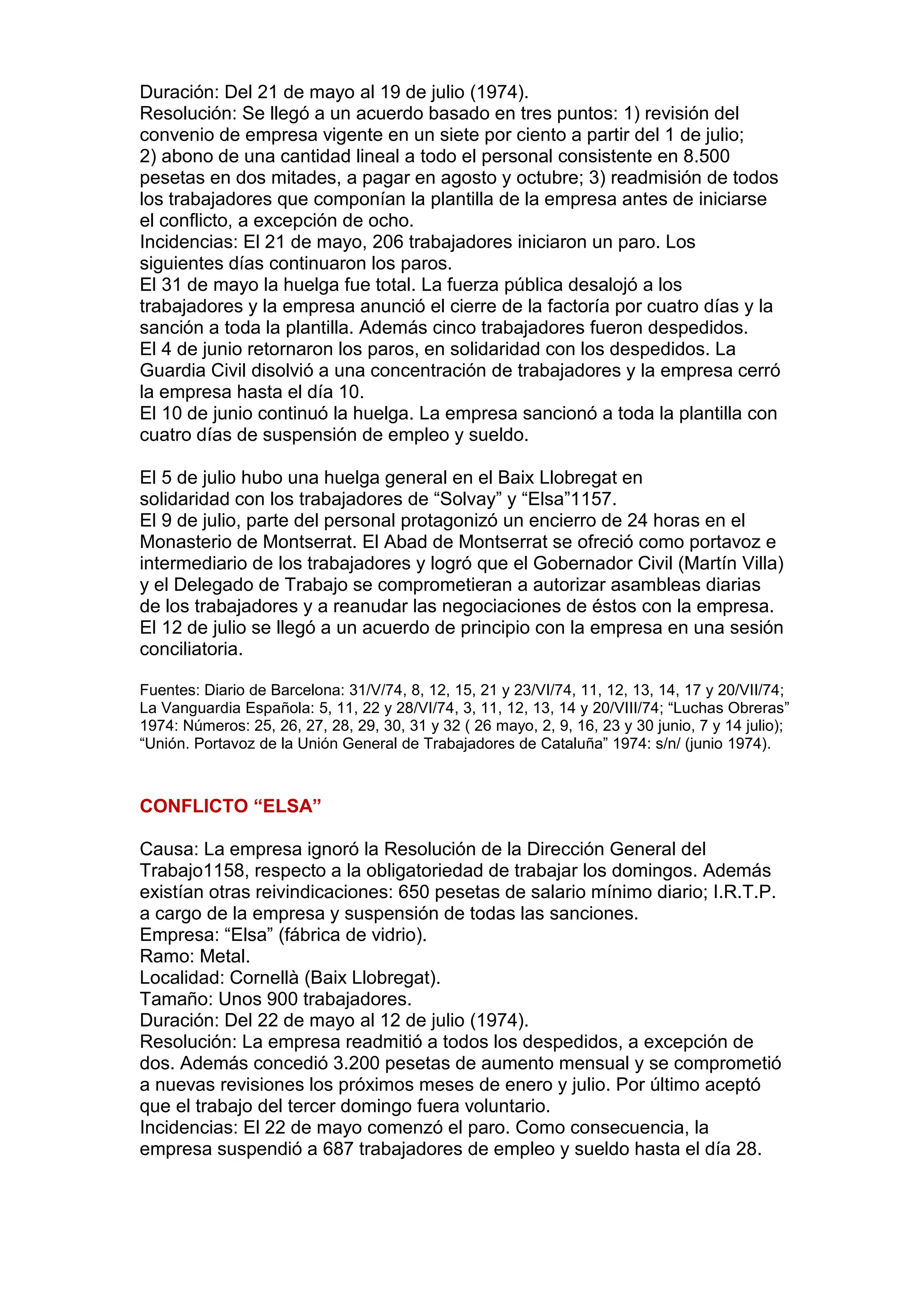 Duración: Del 21 de mayo al 19 de julio (1974).
Resolución: Se llegó a un acuerdo basado en tres puntos: 1) revisión del
convenio de empresa vigente en un siete por ciento a partir del 1 de julio;
2) abono de una cantidad lineal a todo el personal consistente en 8.500
pesetas en dos mitades, a pagar en agosto y octubre; 3) readmisión de todos
los trabajadores que componían la plantilla de la empresa antes de iniciarse
el conflicto, a excepción de ocho.
Incidencias: El 21 de mayo, 206 trabajadores iniciaron un paro. Los
siguientes días continuaron los paros.
El 31 de mayo la huelga fue total. La fuerza pública desalojó a los
trabajadores y la empresa anunció el cierre de la factoría por cuatro días y la
sanción a toda la plantilla. Además cinco trabajadores fueron despedidos.
El 4 de junio retornaron los paros, en solidaridad con los despedidos. La
Guardia Civil disolvió a una concentración de trabajadores y la empresa cerró
la empresa hasta el día 10.
El 10 de junio continuó la huelga. La empresa sancionó a toda la plantilla con
cuatro días de suspensión de empleo y sueldo.
El 5 de julio hubo una huelga general en el Baix Llobregat en
solidaridad con los trabajadores de “Solvay” y “Elsa”1157.
El 9 de julio, parte del personal protagonizó un encierro de 24 horas en el
Monasterio de Montserrat. El Abad de Montserrat se ofreció como portavoz e
intermediario de los trabajadores y logró que el Gobernador Civil (Martín Villa)
y el Delegado de Trabajo se comprometieran a autorizar asambleas diarias
de los trabajadores y a reanudar las negociaciones de éstos con la empresa.
El 12 de julio se llegó a un acuerdo de principio con la empresa en una sesión
conciliatoria.
Fuentes: Diario de Barcelona: 31/V/74, 8, 12, 15, 21 y 23/VI/74, 11, 12, 13, 14, 17 y 20/VII/74;
La Vanguardia Española: 5, 11, 22 y 28/VI/74, 3, 11, 12, 13, 14 y 20/VIII/74; “Luchas Obreras”
1974: Números: 25, 26, 27, 28, 29, 30, 31 y 32 ( 26 mayo, 2, 9, 16, 23 y 30 junio, 7 y 14 julio);
“Unión. Portavoz de la Unión General de Trabajadores de Cataluña” 1974: s/n/ (junio 1974).
CONFLICTO “ELSA”
Causa: La empresa ignoró la Resolución de la Dirección General del
Trabajo1158, respecto a la obligatoriedad de trabajar los domingos. Además
existían otras reivindicaciones: 650 pesetas de salario mínimo diario; I.R.T.P.
a cargo de la empresa y suspensión de todas las sanciones.
Empresa: “Elsa” (fábrica de vidrio).
Ramo: Metal.
Localidad: Cornellà (Baix Llobregat).
Tamaño: Unos 900 trabajadores.
Duración: Del 22 de mayo al 12 de julio (1974).
Resolución: La empresa readmitió a todos los despedidos, a excepción de
dos. Además concedió 3.200 pesetas de aumento mensual y se comprometió
a nuevas revisiones los próximos meses de enero y julio. Por último aceptó
que el trabajo del tercer domingo fuera voluntario.
Incidencias: El 22 de mayo comenzó el paro. Como consecuencia, la
empresa suspendió a 687 trabajadores de empleo y sueldo hasta el día 28.
 