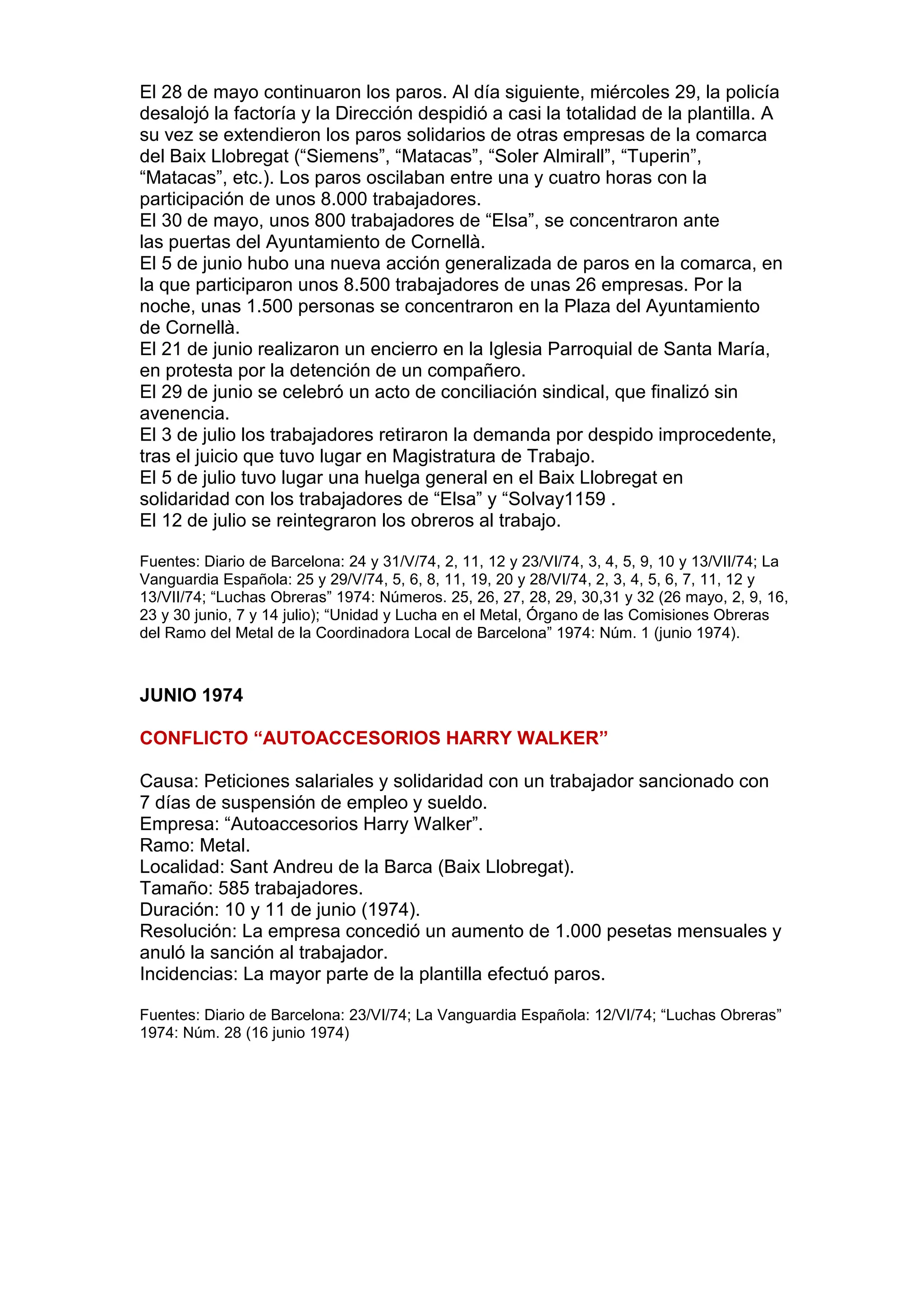 El 28 de mayo continuaron los paros. Al día siguiente, miércoles 29, la policía
desalojó la factoría y la Dirección despidió a casi la totalidad de la plantilla. A
su vez se extendieron los paros solidarios de otras empresas de la comarca
del Baix Llobregat (“Siemens”, “Matacas”, “Soler Almirall”, “Tuperin”,
“Matacas”, etc.). Los paros oscilaban entre una y cuatro horas con la
participación de unos 8.000 trabajadores.
El 30 de mayo, unos 800 trabajadores de “Elsa”, se concentraron ante
las puertas del Ayuntamiento de Cornellà.
El 5 de junio hubo una nueva acción generalizada de paros en la comarca, en
la que participaron unos 8.500 trabajadores de unas 26 empresas. Por la
noche, unas 1.500 personas se concentraron en la Plaza del Ayuntamiento
de Cornellà.
El 21 de junio realizaron un encierro en la Iglesia Parroquial de Santa María,
en protesta por la detención de un compañero.
El 29 de junio se celebró un acto de conciliación sindical, que finalizó sin
avenencia.
El 3 de julio los trabajadores retiraron la demanda por despido improcedente,
tras el juicio que tuvo lugar en Magistratura de Trabajo.
El 5 de julio tuvo lugar una huelga general en el Baix Llobregat en
solidaridad con los trabajadores de “Elsa” y “Solvay1159 .
El 12 de julio se reintegraron los obreros al trabajo.
Fuentes: Diario de Barcelona: 24 y 31/V/74, 2, 11, 12 y 23/VI/74, 3, 4, 5, 9, 10 y 13/VII/74; La
Vanguardia Española: 25 y 29/V/74, 5, 6, 8, 11, 19, 20 y 28/VI/74, 2, 3, 4, 5, 6, 7, 11, 12 y
13/VII/74; “Luchas Obreras” 1974: Números. 25, 26, 27, 28, 29, 30,31 y 32 (26 mayo, 2, 9, 16,
23 y 30 junio, 7 y 14 julio); “Unidad y Lucha en el Metal, Órgano de las Comisiones Obreras
del Ramo del Metal de la Coordinadora Local de Barcelona” 1974: Núm. 1 (junio 1974).
JUNIO 1974
CONFLICTO “AUTOACCESORIOS HARRY WALKER”
Causa: Peticiones salariales y solidaridad con un trabajador sancionado con
7 días de suspensión de empleo y sueldo.
Empresa: “Autoaccesorios Harry Walker”.
Ramo: Metal.
Localidad: Sant Andreu de la Barca (Baix Llobregat).
Tamaño: 585 trabajadores.
Duración: 10 y 11 de junio (1974).
Resolución: La empresa concedió un aumento de 1.000 pesetas mensuales y
anuló la sanción al trabajador.
Incidencias: La mayor parte de la plantilla efectuó paros.
Fuentes: Diario de Barcelona: 23/VI/74; La Vanguardia Española: 12/VI/74; “Luchas Obreras”
1974: Núm. 28 (16 junio 1974)
 