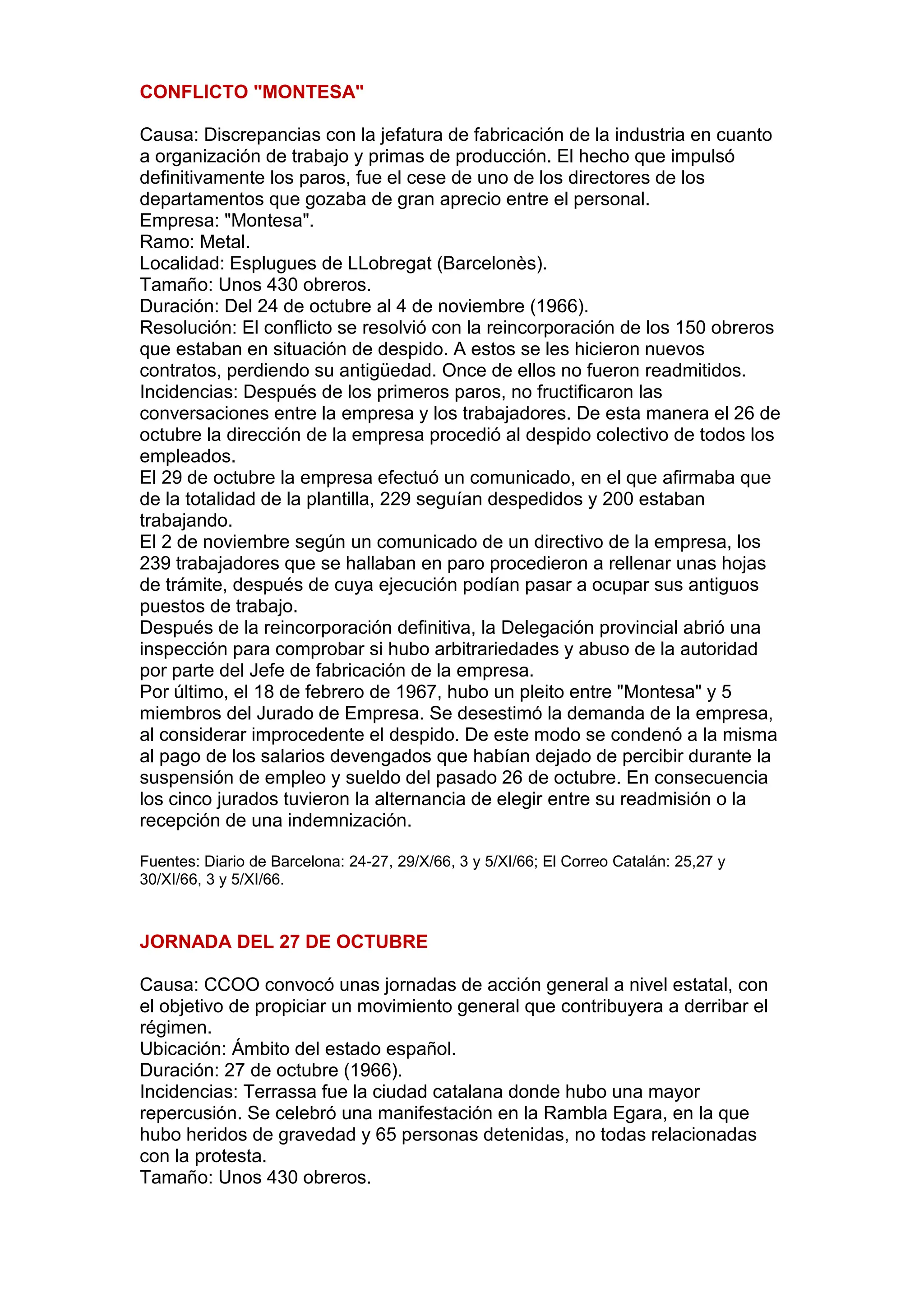 CONFLICTO "MONTESA"
Causa: Discrepancias con la jefatura de fabricación de la industria en cuanto
a organización de trabajo y primas de producción. El hecho que impulsó
definitivamente los paros, fue el cese de uno de los directores de los
departamentos que gozaba de gran aprecio entre el personal.
Empresa: "Montesa".
Ramo: Metal.
Localidad: Esplugues de LLobregat (Barcelonès).
Tamaño: Unos 430 obreros.
Duración: Del 24 de octubre al 4 de noviembre (1966).
Resolución: El conflicto se resolvió con la reincorporación de los 150 obreros
que estaban en situación de despido. A estos se les hicieron nuevos
contratos, perdiendo su antigüedad. Once de ellos no fueron readmitidos.
Incidencias: Después de los primeros paros, no fructificaron las
conversaciones entre la empresa y los trabajadores. De esta manera el 26 de
octubre la dirección de la empresa procedió al despido colectivo de todos los
empleados.
El 29 de octubre la empresa efectuó un comunicado, en el que afirmaba que
de la totalidad de la plantilla, 229 seguían despedidos y 200 estaban
trabajando.
El 2 de noviembre según un comunicado de un directivo de la empresa, los
239 trabajadores que se hallaban en paro procedieron a rellenar unas hojas
de trámite, después de cuya ejecución podían pasar a ocupar sus antiguos
puestos de trabajo.
Después de la reincorporación definitiva, la Delegación provincial abrió una
inspección para comprobar si hubo arbitrariedades y abuso de la autoridad
por parte del Jefe de fabricación de la empresa.
Por último, el 18 de febrero de 1967, hubo un pleito entre "Montesa" y 5
miembros del Jurado de Empresa. Se desestimó la demanda de la empresa,
al considerar improcedente el despido. De este modo se condenó a la misma
al pago de los salarios devengados que habían dejado de percibir durante la
suspensión de empleo y sueldo del pasado 26 de octubre. En consecuencia
los cinco jurados tuvieron la alternancia de elegir entre su readmisión o la
recepción de una indemnización.
Fuentes: Diario de Barcelona: 24-27, 29/X/66, 3 y 5/XI/66; El Correo Catalán: 25,27 y
30/XI/66, 3 y 5/XI/66.
JORNADA DEL 27 DE OCTUBRE
Causa: CCOO convocó unas jornadas de acción general a nivel estatal, con
el objetivo de propiciar un movimiento general que contribuyera a derribar el
régimen.
Ubicación: Ámbito del estado español.
Duración: 27 de octubre (1966).
Incidencias: Terrassa fue la ciudad catalana donde hubo una mayor
repercusión. Se celebró una manifestación en la Rambla Egara, en la que
hubo heridos de gravedad y 65 personas detenidas, no todas relacionadas
con la protesta.
Tamaño: Unos 430 obreros.
 