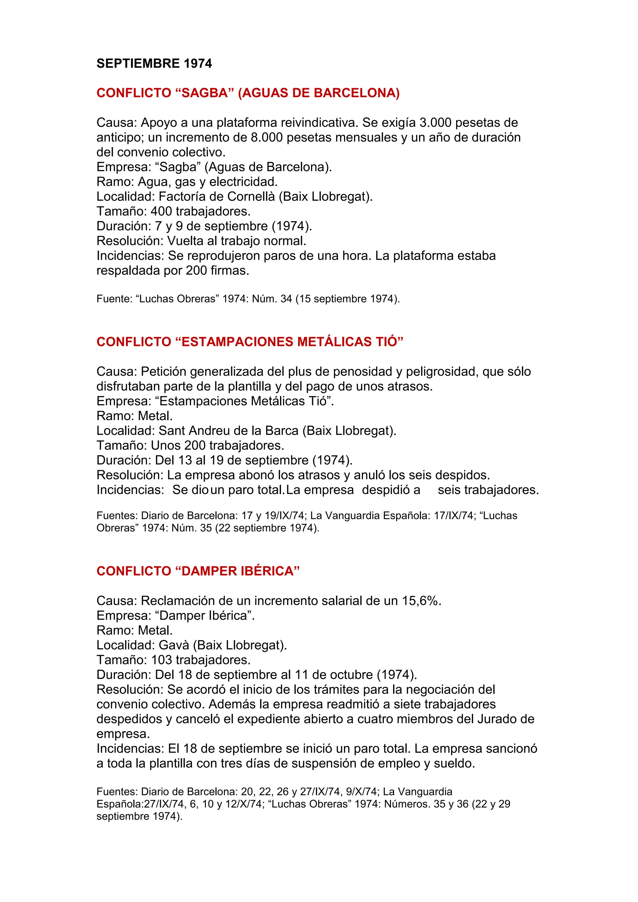 SEPTIEMBRE 1974
CONFLICTO “SAGBA” (AGUAS DE BARCELONA)
Causa: Apoyo a una plataforma reivindicativa. Se exigía 3.000 pesetas de
anticipo; un incremento de 8.000 pesetas mensuales y un año de duración
del convenio colectivo.
Empresa: “Sagba” (Aguas de Barcelona).
Ramo: Agua, gas y electricidad.
Localidad: Factoría de Cornellà (Baix Llobregat).
Tamaño: 400 trabajadores.
Duración: 7 y 9 de septiembre (1974).
Resolución: Vuelta al trabajo normal.
Incidencias: Se reprodujeron paros de una hora. La plataforma estaba
respaldada por 200 firmas.
Fuente: “Luchas Obreras” 1974: Núm. 34 (15 septiembre 1974).
CONFLICTO “ESTAMPACIONES METÁLICAS TIÓ”
Causa: Petición generalizada del plus de penosidad y peligrosidad, que sólo
disfrutaban parte de la plantilla y del pago de unos atrasos.
Empresa: “Estampaciones Metálicas Tió”.
Ramo: Metal.
Localidad: Sant Andreu de la Barca (Baix Llobregat).
Tamaño: Unos 200 trabajadores.
Duración: Del 13 al 19 de septiembre (1974).
Resolución: La empresa abonó los atrasos y anuló los seis despidos.
Incidencias: Se dioun paro total.La empresa despidió a seis trabajadores.
Fuentes: Diario de Barcelona: 17 y 19/IX/74; La Vanguardia Española: 17/IX/74; “Luchas
Obreras” 1974: Núm. 35 (22 septiembre 1974).
CONFLICTO “DAMPER IBÉRICA”
Causa: Reclamación de un incremento salarial de un 15,6%.
Empresa: “Damper Ibérica”.
Ramo: Metal.
Localidad: Gavà (Baix Llobregat).
Tamaño: 103 trabajadores.
Duración: Del 18 de septiembre al 11 de octubre (1974).
Resolución: Se acordó el inicio de los trámites para la negociación del
convenio colectivo. Además la empresa readmitió a siete trabajadores
despedidos y canceló el expediente abierto a cuatro miembros del Jurado de
empresa.
Incidencias: El 18 de septiembre se inició un paro total. La empresa sancionó
a toda la plantilla con tres días de suspensión de empleo y sueldo.
Fuentes: Diario de Barcelona: 20, 22, 26 y 27/IX/74, 9/X/74; La Vanguardia
Española:27/IX/74, 6, 10 y 12/X/74; “Luchas Obreras” 1974: Números. 35 y 36 (22 y 29
septiembre 1974).
 