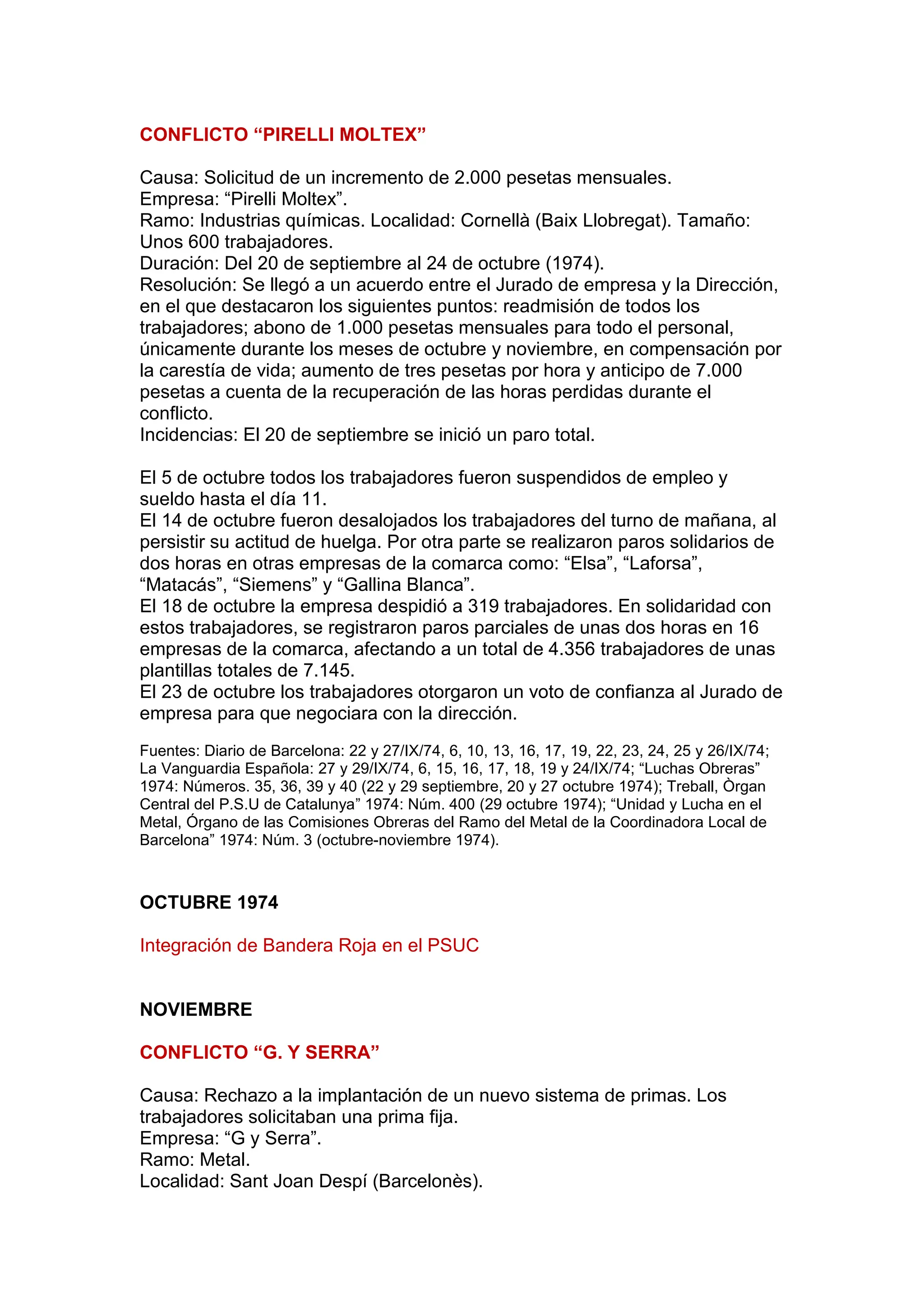 CONFLICTO “PIRELLI MOLTEX”
Causa: Solicitud de un incremento de 2.000 pesetas mensuales.
Empresa: “Pirelli Moltex”.
Ramo: Industrias químicas. Localidad: Cornellà (Baix Llobregat). Tamaño:
Unos 600 trabajadores.
Duración: Del 20 de septiembre al 24 de octubre (1974).
Resolución: Se llegó a un acuerdo entre el Jurado de empresa y la Dirección,
en el que destacaron los siguientes puntos: readmisión de todos los
trabajadores; abono de 1.000 pesetas mensuales para todo el personal,
únicamente durante los meses de octubre y noviembre, en compensación por
la carestía de vida; aumento de tres pesetas por hora y anticipo de 7.000
pesetas a cuenta de la recuperación de las horas perdidas durante el
conflicto.
Incidencias: El 20 de septiembre se inició un paro total.
El 5 de octubre todos los trabajadores fueron suspendidos de empleo y
sueldo hasta el día 11.
El 14 de octubre fueron desalojados los trabajadores del turno de mañana, al
persistir su actitud de huelga. Por otra parte se realizaron paros solidarios de
dos horas en otras empresas de la comarca como: “Elsa”, “Laforsa”,
“Matacás”, “Siemens” y “Gallina Blanca”.
El 18 de octubre la empresa despidió a 319 trabajadores. En solidaridad con
estos trabajadores, se registraron paros parciales de unas dos horas en 16
empresas de la comarca, afectando a un total de 4.356 trabajadores de unas
plantillas totales de 7.145.
El 23 de octubre los trabajadores otorgaron un voto de confianza al Jurado de
empresa para que negociara con la dirección.
Fuentes: Diario de Barcelona: 22 y 27/IX/74, 6, 10, 13, 16, 17, 19, 22, 23, 24, 25 y 26/IX/74;
La Vanguardia Española: 27 y 29/IX/74, 6, 15, 16, 17, 18, 19 y 24/IX/74; “Luchas Obreras”
1974: Números. 35, 36, 39 y 40 (22 y 29 septiembre, 20 y 27 octubre 1974); Treball, Òrgan
Central del P.S.U de Catalunya” 1974: Núm. 400 (29 octubre 1974); “Unidad y Lucha en el
Metal, Órgano de las Comisiones Obreras del Ramo del Metal de la Coordinadora Local de
Barcelona” 1974: Núm. 3 (octubre-noviembre 1974).
OCTUBRE 1974
Integración de Bandera Roja en el PSUC
NOVIEMBRE
CONFLICTO “G. Y SERRA”
Causa: Rechazo a la implantación de un nuevo sistema de primas. Los
trabajadores solicitaban una prima fija.
Empresa: “G y Serra”.
Ramo: Metal.
Localidad: Sant Joan Despí (Barcelonès).
 