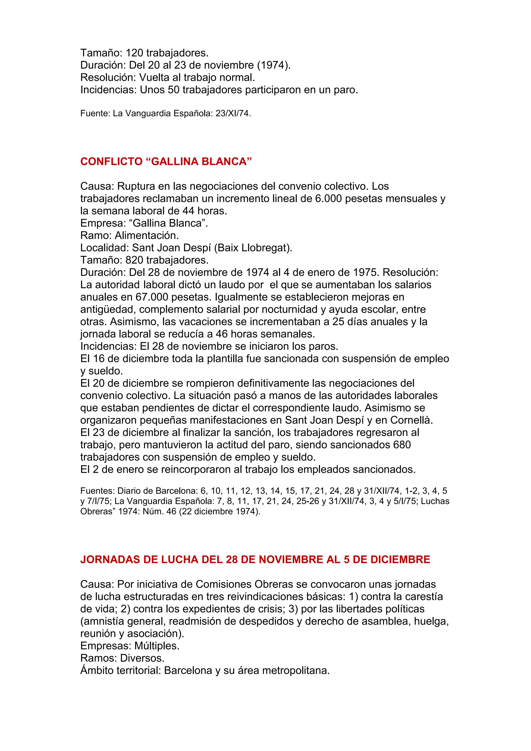 Tamaño: 120 trabajadores.
Duración: Del 20 al 23 de noviembre (1974).
Resolución: Vuelta al trabajo normal.
Incidencias: Unos 50 trabajadores participaron en un paro.
Fuente: La Vanguardia Española: 23/XI/74.
CONFLICTO “GALLINA BLANCA”
Causa: Ruptura en las negociaciones del convenio colectivo. Los
trabajadores reclamaban un incremento lineal de 6.000 pesetas mensuales y
la semana laboral de 44 horas.
Empresa: “Gallina Blanca”.
Ramo: Alimentación.
Localidad: Sant Joan Despí (Baix Llobregat).
Tamaño: 820 trabajadores.
Duración: Del 28 de noviembre de 1974 al 4 de enero de 1975. Resolución:
La autoridad laboral dictó un laudo por el que se aumentaban los salarios
anuales en 67.000 pesetas. Igualmente se establecieron mejoras en
antigüedad, complemento salarial por nocturnidad y ayuda escolar, entre
otras. Asimismo, las vacaciones se incrementaban a 25 días anuales y la
jornada laboral se reducía a 46 horas semanales.
Incidencias: El 28 de noviembre se iniciaron los paros.
El 16 de diciembre toda la plantilla fue sancionada con suspensión de empleo
y sueldo.
El 20 de diciembre se rompieron definitivamente las negociaciones del
convenio colectivo. La situación pasó a manos de las autoridades laborales
que estaban pendientes de dictar el correspondiente laudo. Asimismo se
organizaron pequeñas manifestaciones en Sant Joan Despí y en Cornellà.
El 23 de diciembre al finalizar la sanción, los trabajadores regresaron al
trabajo, pero mantuvieron la actitud del paro, siendo sancionados 680
trabajadores con suspensión de empleo y sueldo.
El 2 de enero se reincorporaron al trabajo los empleados sancionados.
Fuentes: Diario de Barcelona: 6, 10, 11, 12, 13, 14, 15, 17, 21, 24, 28 y 31/XII/74, 1-2, 3, 4, 5
y 7/I/75; La Vanguardia Española: 7, 8, 11, 17, 21, 24, 25-26 y 31/XII/74, 3, 4 y 5/I/75; Luchas
Obreras” 1974: Núm. 46 (22 diciembre 1974).
JORNADAS DE LUCHA DEL 28 DE NOVIEMBRE AL 5 DE DICIEMBRE
Causa: Por iniciativa de Comisiones Obreras se convocaron unas jornadas
de lucha estructuradas en tres reivindicaciones básicas: 1) contra la carestía
de vida; 2) contra los expedientes de crisis; 3) por las libertades políticas
(amnistía general, readmisión de despedidos y derecho de asamblea, huelga,
reunión y asociación).
Empresas: Múltiples.
Ramos: Diversos.
Ámbito territorial: Barcelona y su área metropolitana.
 