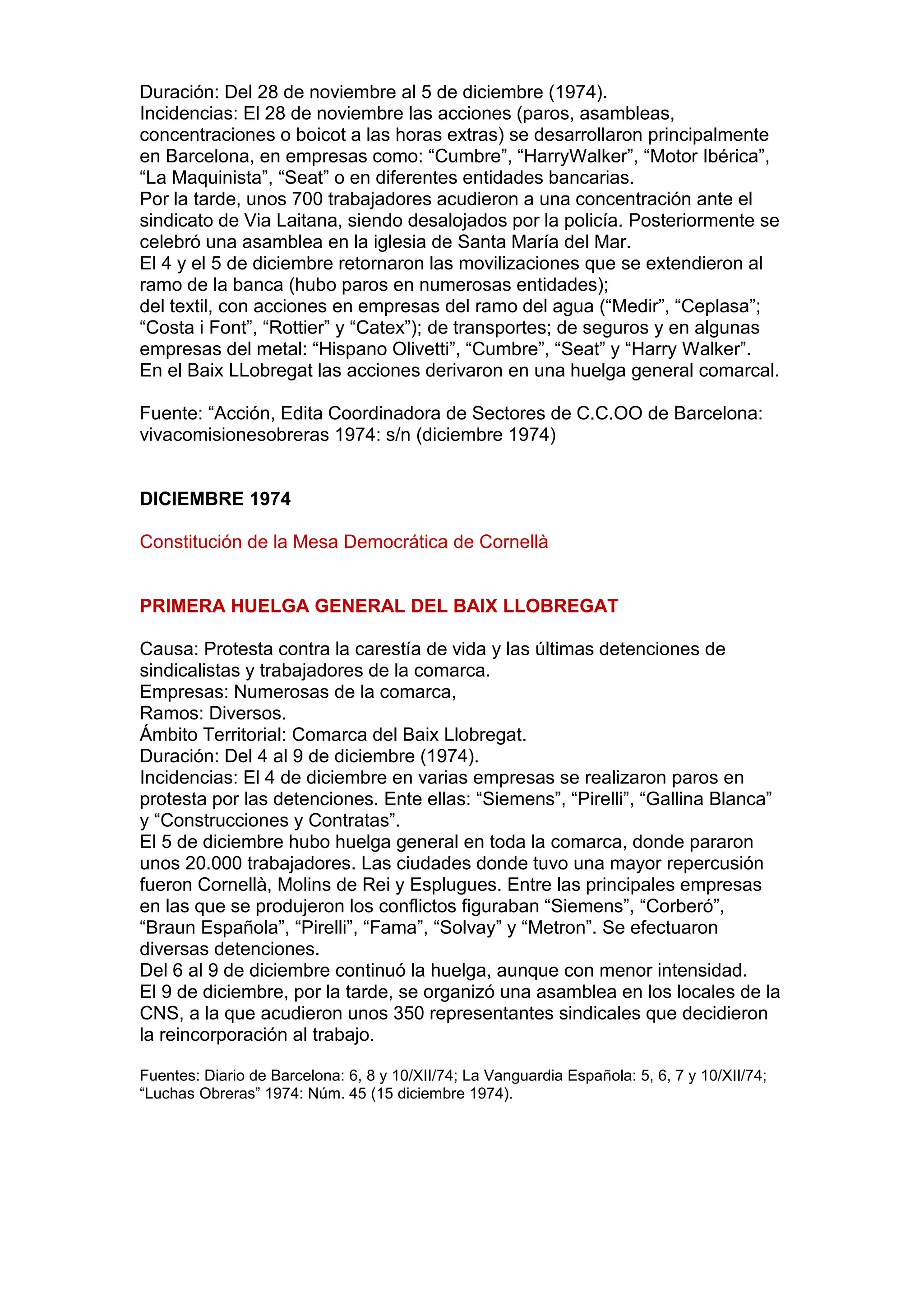 Duración: Del 28 de noviembre al 5 de diciembre (1974).
Incidencias: El 28 de noviembre las acciones (paros, asambleas,
concentraciones o boicot a las horas extras) se desarrollaron principalmente
en Barcelona, en empresas como: “Cumbre”, “HarryWalker”, “Motor Ibérica”,
“La Maquinista”, “Seat” o en diferentes entidades bancarias.
Por la tarde, unos 700 trabajadores acudieron a una concentración ante el
sindicato de Via Laitana, siendo desalojados por la policía. Posteriormente se
celebró una asamblea en la iglesia de Santa María del Mar.
El 4 y el 5 de diciembre retornaron las movilizaciones que se extendieron al
ramo de la banca (hubo paros en numerosas entidades);
del textil, con acciones en empresas del ramo del agua (“Medir”, “Ceplasa”;
“Costa i Font”, “Rottier” y “Catex”); de transportes; de seguros y en algunas
empresas del metal: “Hispano Olivetti”, “Cumbre”, “Seat” y “Harry Walker”.
En el Baix LLobregat las acciones derivaron en una huelga general comarcal.
Fuente: “Acción, Edita Coordinadora de Sectores de C.C.OO de Barcelona:
vivacomisionesobreras 1974: s/n (diciembre 1974)
DICIEMBRE 1974
Constitución de la Mesa Democrática de Cornellà
PRIMERA HUELGA GENERAL DEL BAIX LLOBREGAT
Causa: Protesta contra la carestía de vida y las últimas detenciones de
sindicalistas y trabajadores de la comarca.
Empresas: Numerosas de la comarca,
Ramos: Diversos.
Ámbito Territorial: Comarca del Baix Llobregat.
Duración: Del 4 al 9 de diciembre (1974).
Incidencias: El 4 de diciembre en varias empresas se realizaron paros en
protesta por las detenciones. Ente ellas: “Siemens”, “Pirelli”, “Gallina Blanca”
y “Construcciones y Contratas”.
El 5 de diciembre hubo huelga general en toda la comarca, donde pararon
unos 20.000 trabajadores. Las ciudades donde tuvo una mayor repercusión
fueron Cornellà, Molins de Rei y Esplugues. Entre las principales empresas
en las que se produjeron los conflictos figuraban “Siemens”, “Corberó”,
“Braun Española”, “Pirelli”, “Fama”, “Solvay” y “Metron”. Se efectuaron
diversas detenciones.
Del 6 al 9 de diciembre continuó la huelga, aunque con menor intensidad.
El 9 de diciembre, por la tarde, se organizó una asamblea en los locales de la
CNS, a la que acudieron unos 350 representantes sindicales que decidieron
la reincorporación al trabajo.
Fuentes: Diario de Barcelona: 6, 8 y 10/XII/74; La Vanguardia Española: 5, 6, 7 y 10/XII/74;
“Luchas Obreras” 1974: Núm. 45 (15 diciembre 1974).
 