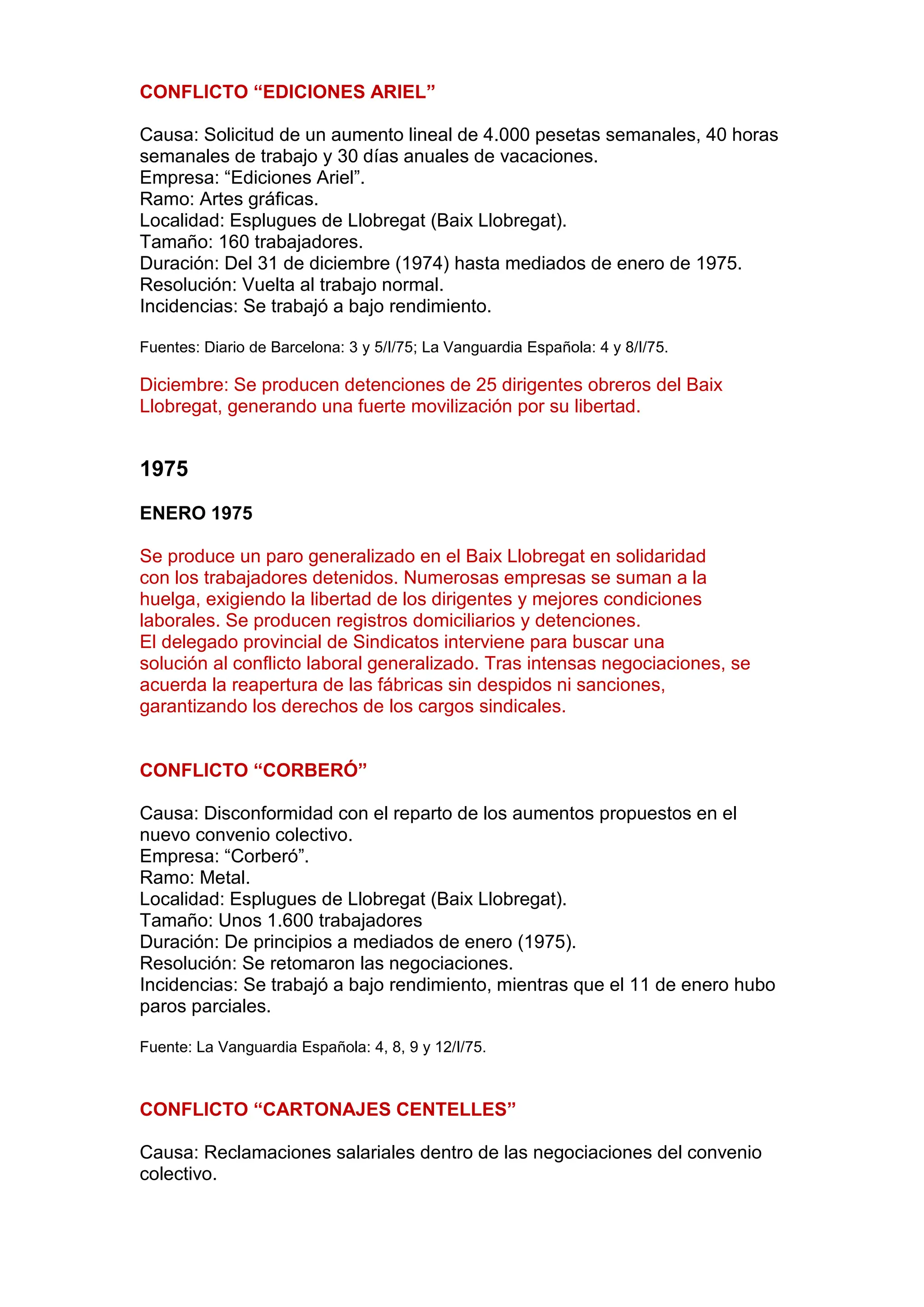 CONFLICTO “EDICIONES ARIEL”
Causa: Solicitud de un aumento lineal de 4.000 pesetas semanales, 40 horas
semanales de trabajo y 30 días anuales de vacaciones.
Empresa: “Ediciones Ariel”.
Ramo: Artes gráficas.
Localidad: Esplugues de Llobregat (Baix Llobregat).
Tamaño: 160 trabajadores.
Duración: Del 31 de diciembre (1974) hasta mediados de enero de 1975.
Resolución: Vuelta al trabajo normal.
Incidencias: Se trabajó a bajo rendimiento.
Fuentes: Diario de Barcelona: 3 y 5/I/75; La Vanguardia Española: 4 y 8/I/75.
Diciembre: Se producen detenciones de 25 dirigentes obreros del Baix
Llobregat, generando una fuerte movilización por su libertad.
1975
ENERO 1975
Se produce un paro generalizado en el Baix Llobregat en solidaridad
con los trabajadores detenidos. Numerosas empresas se suman a la
huelga, exigiendo la libertad de los dirigentes y mejores condiciones
laborales. Se producen registros domiciliarios y detenciones.
El delegado provincial de Sindicatos interviene para buscar una
solución al conflicto laboral generalizado. Tras intensas negociaciones, se
acuerda la reapertura de las fábricas sin despidos ni sanciones,
garantizando los derechos de los cargos sindicales.
CONFLICTO “CORBERÓ”
Causa: Disconformidad con el reparto de los aumentos propuestos en el
nuevo convenio colectivo.
Empresa: “Corberó”.
Ramo: Metal.
Localidad: Esplugues de Llobregat (Baix Llobregat).
Tamaño: Unos 1.600 trabajadores
Duración: De principios a mediados de enero (1975).
Resolución: Se retomaron las negociaciones.
Incidencias: Se trabajó a bajo rendimiento, mientras que el 11 de enero hubo
paros parciales.
Fuente: La Vanguardia Española: 4, 8, 9 y 12/I/75.
CONFLICTO “CARTONAJES CENTELLES”
Causa: Reclamaciones salariales dentro de las negociaciones del convenio
colectivo.
 