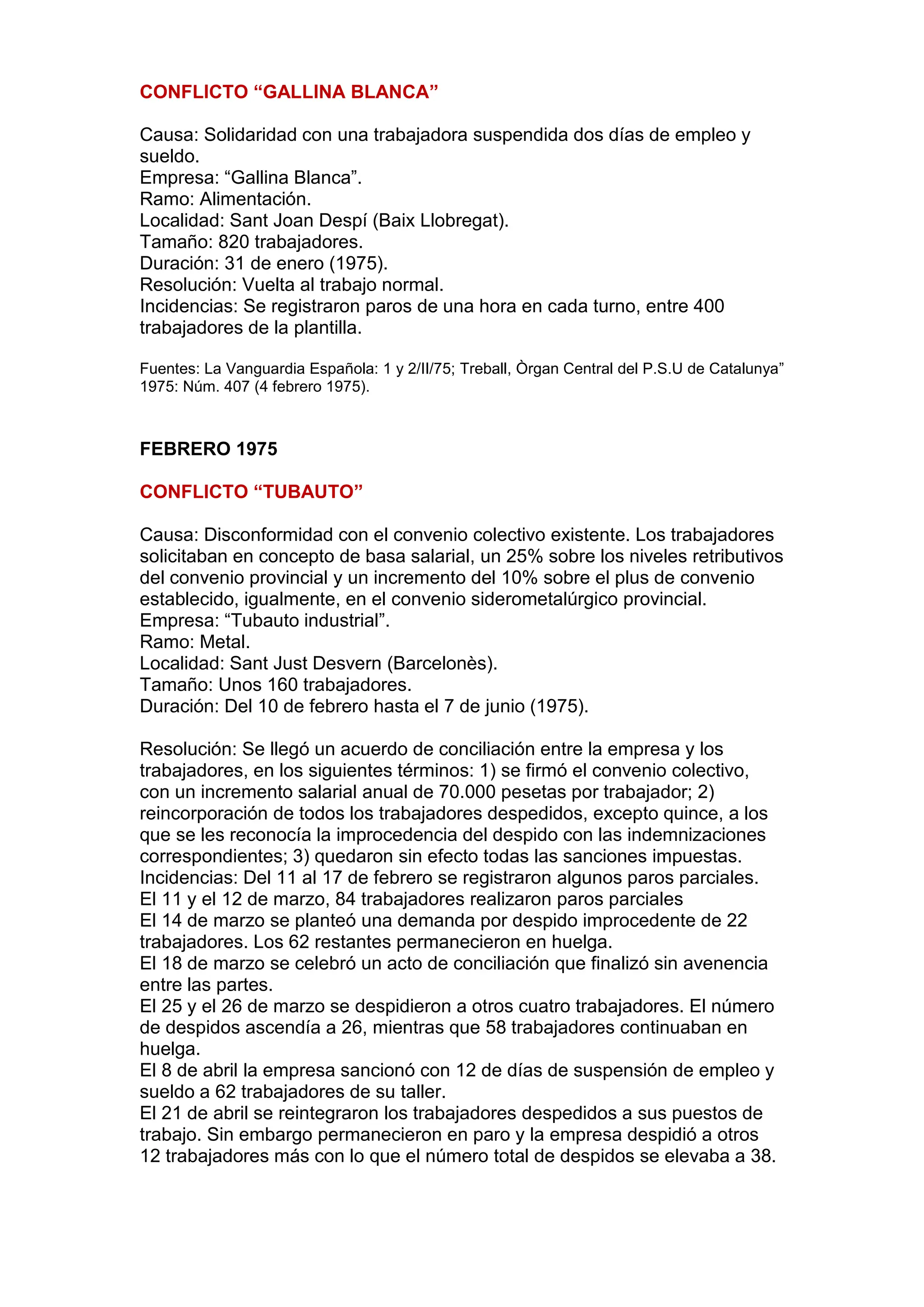 CONFLICTO “GALLINA BLANCA”
Causa: Solidaridad con una trabajadora suspendida dos días de empleo y
sueldo.
Empresa: “Gallina Blanca”.
Ramo: Alimentación.
Localidad: Sant Joan Despí (Baix Llobregat).
Tamaño: 820 trabajadores.
Duración: 31 de enero (1975).
Resolución: Vuelta al trabajo normal.
Incidencias: Se registraron paros de una hora en cada turno, entre 400
trabajadores de la plantilla.
Fuentes: La Vanguardia Española: 1 y 2/II/75; Treball, Òrgan Central del P.S.U de Catalunya”
1975: Núm. 407 (4 febrero 1975).
FEBRERO 1975
CONFLICTO “TUBAUTO”
Causa: Disconformidad con el convenio colectivo existente. Los trabajadores
solicitaban en concepto de basa salarial, un 25% sobre los niveles retributivos
del convenio provincial y un incremento del 10% sobre el plus de convenio
establecido, igualmente, en el convenio siderometalúrgico provincial.
Empresa: “Tubauto industrial”.
Ramo: Metal.
Localidad: Sant Just Desvern (Barcelonès).
Tamaño: Unos 160 trabajadores.
Duración: Del 10 de febrero hasta el 7 de junio (1975).
Resolución: Se llegó un acuerdo de conciliación entre la empresa y los
trabajadores, en los siguientes términos: 1) se firmó el convenio colectivo,
con un incremento salarial anual de 70.000 pesetas por trabajador; 2)
reincorporación de todos los trabajadores despedidos, excepto quince, a los
que se les reconocía la improcedencia del despido con las indemnizaciones
correspondientes; 3) quedaron sin efecto todas las sanciones impuestas.
Incidencias: Del 11 al 17 de febrero se registraron algunos paros parciales.
El 11 y el 12 de marzo, 84 trabajadores realizaron paros parciales
El 14 de marzo se planteó una demanda por despido improcedente de 22
trabajadores. Los 62 restantes permanecieron en huelga.
El 18 de marzo se celebró un acto de conciliación que finalizó sin avenencia
entre las partes.
El 25 y el 26 de marzo se despidieron a otros cuatro trabajadores. El número
de despidos ascendía a 26, mientras que 58 trabajadores continuaban en
huelga.
El 8 de abril la empresa sancionó con 12 de días de suspensión de empleo y
sueldo a 62 trabajadores de su taller.
El 21 de abril se reintegraron los trabajadores despedidos a sus puestos de
trabajo. Sin embargo permanecieron en paro y la empresa despidió a otros
12 trabajadores más con lo que el número total de despidos se elevaba a 38.
 