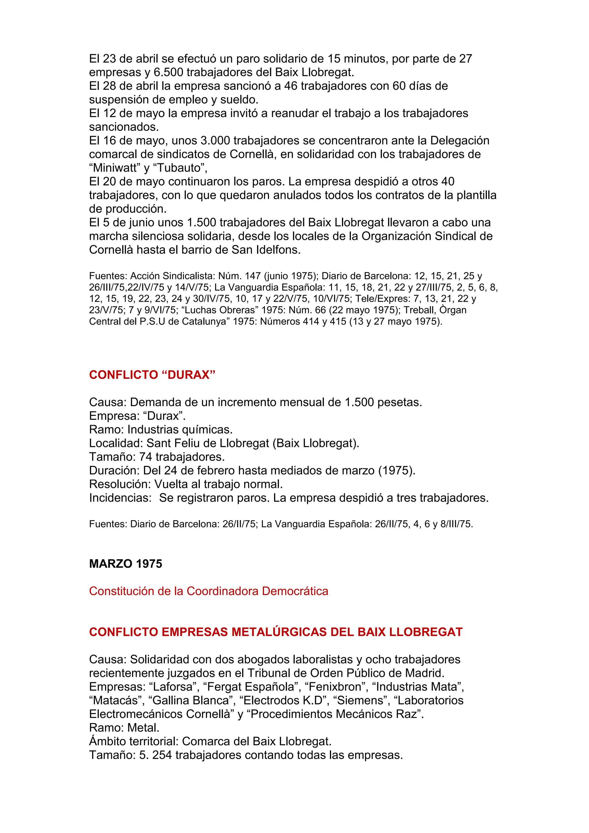 El 23 de abril se efectuó un paro solidario de 15 minutos, por parte de 27
empresas y 6.500 trabajadores del Baix Llobregat.
El 28 de abril la empresa sancionó a 46 trabajadores con 60 días de
suspensión de empleo y sueldo.
El 12 de mayo la empresa invitó a reanudar el trabajo a los trabajadores
sancionados.
El 16 de mayo, unos 3.000 trabajadores se concentraron ante la Delegación
comarcal de sindicatos de Cornellà, en solidaridad con los trabajadores de
“Miniwatt” y “Tubauto”,
El 20 de mayo continuaron los paros. La empresa despidió a otros 40
trabajadores, con lo que quedaron anulados todos los contratos de la plantilla
de producción.
El 5 de junio unos 1.500 trabajadores del Baix Llobregat llevaron a cabo una
marcha silenciosa solidaria, desde los locales de la Organización Sindical de
Cornellà hasta el barrio de San Idelfons.
Fuentes: Acción Sindicalista: Núm. 147 (junio 1975); Diario de Barcelona: 12, 15, 21, 25 y
26/III/75,22/IV/75 y 14/V/75; La Vanguardia Española: 11, 15, 18, 21, 22 y 27/III/75, 2, 5, 6, 8,
12, 15, 19, 22, 23, 24 y 30/IV/75, 10, 17 y 22/V/75, 10/VI/75; Tele/Expres: 7, 13, 21, 22 y
23/V/75; 7 y 9/VI/75; “Luchas Obreras” 1975: Núm. 66 (22 mayo 1975); Treball, Òrgan
Central del P.S.U de Catalunya” 1975: Números 414 y 415 (13 y 27 mayo 1975).
CONFLICTO “DURAX”
Causa: Demanda de un incremento mensual de 1.500 pesetas.
Empresa: “Durax”.
Ramo: Industrias químicas.
Localidad: Sant Feliu de Llobregat (Baix Llobregat).
Tamaño: 74 trabajadores.
Duración: Del 24 de febrero hasta mediados de marzo (1975).
Resolución: Vuelta al trabajo normal.
Incidencias: Se registraron paros. La empresa despidió a tres trabajadores.
Fuentes: Diario de Barcelona: 26/II/75; La Vanguardia Española: 26/II/75, 4, 6 y 8/III/75.
MARZO 1975
Constitución de la Coordinadora Democrática
CONFLICTO EMPRESAS METALÚRGICAS DEL BAIX LLOBREGAT
Causa: Solidaridad con dos abogados laboralistas y ocho trabajadores
recientemente juzgados en el Tribunal de Orden Público de Madrid.
Empresas: “Laforsa”, “Fergat Española”, “Fenixbron”, “Industrias Mata”,
“Matacás”, “Gallina Blanca”, “Electrodos K.D”, “Siemens”, “Laboratorios
Electromecánicos Cornellà” y “Procedimientos Mecánicos Raz”.
Ramo: Metal.
Ámbito territorial: Comarca del Baix Llobregat.
Tamaño: 5. 254 trabajadores contando todas las empresas.
 
