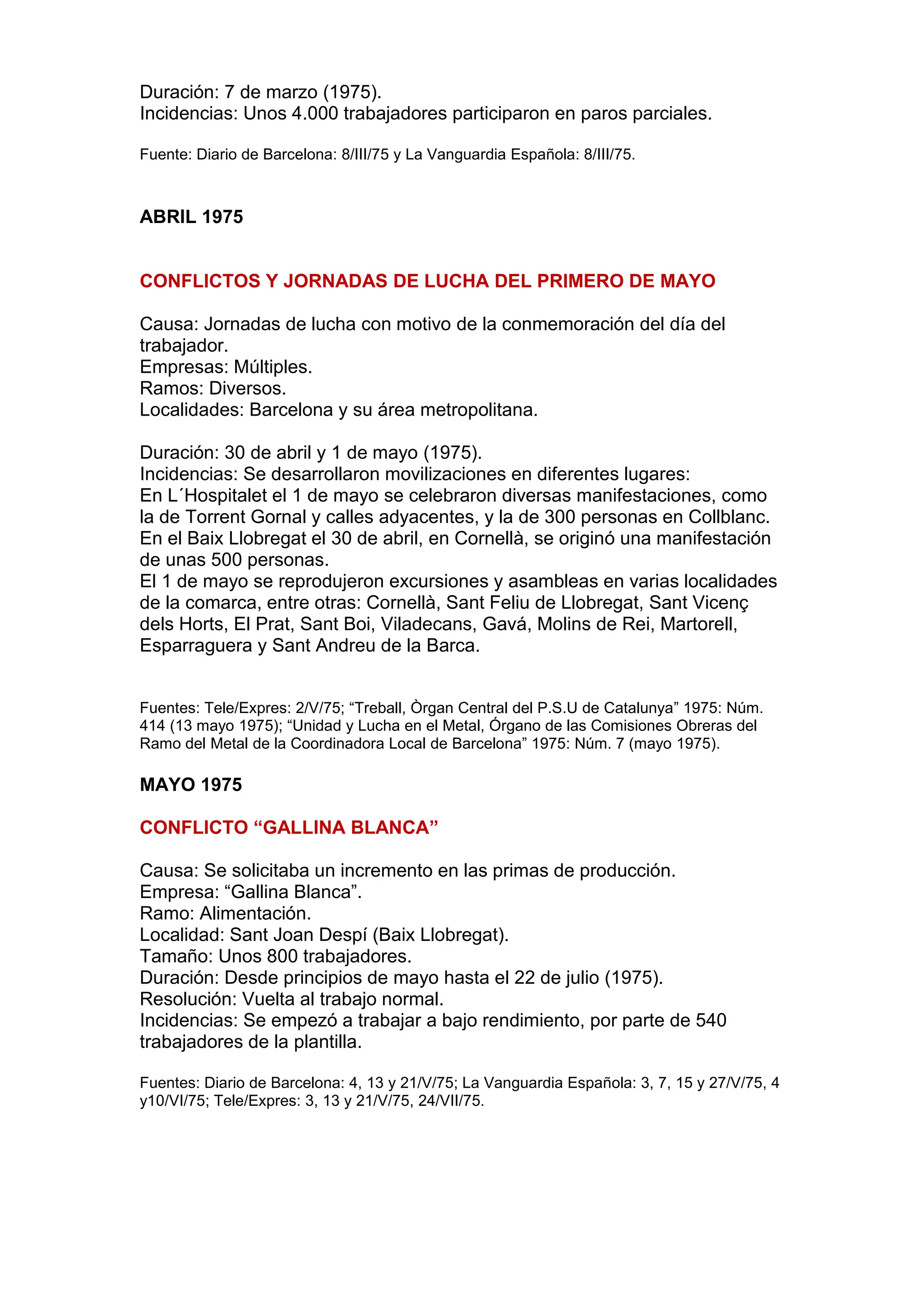 Duración: 7 de marzo (1975).
Incidencias: Unos 4.000 trabajadores participaron en paros parciales.
Fuente: Diario de Barcelona: 8/III/75 y La Vanguardia Española: 8/III/75.
ABRIL 1975
CONFLICTOS Y JORNADAS DE LUCHA DEL PRIMERO DE MAYO
Causa: Jornadas de lucha con motivo de la conmemoración del día del
trabajador.
Empresas: Múltiples.
Ramos: Diversos.
Localidades: Barcelona y su área metropolitana.
Duración: 30 de abril y 1 de mayo (1975).
Incidencias: Se desarrollaron movilizaciones en diferentes lugares:
En L´Hospitalet el 1 de mayo se celebraron diversas manifestaciones, como
la de Torrent Gornal y calles adyacentes, y la de 300 personas en Collblanc.
En el Baix Llobregat el 30 de abril, en Cornellà, se originó una manifestación
de unas 500 personas.
El 1 de mayo se reprodujeron excursiones y asambleas en varias localidades
de la comarca, entre otras: Cornellà, Sant Feliu de Llobregat, Sant Vicenç
dels Horts, El Prat, Sant Boi, Viladecans, Gavá, Molins de Rei, Martorell,
Esparraguera y Sant Andreu de la Barca.
Fuentes: Tele/Expres: 2/V/75; “Treball, Òrgan Central del P.S.U de Catalunya” 1975: Núm.
414 (13 mayo 1975); “Unidad y Lucha en el Metal, Órgano de las Comisiones Obreras del
Ramo del Metal de la Coordinadora Local de Barcelona” 1975: Núm. 7 (mayo 1975).
MAYO 1975
CONFLICTO “GALLINA BLANCA”
Causa: Se solicitaba un incremento en las primas de producción.
Empresa: “Gallina Blanca”.
Ramo: Alimentación.
Localidad: Sant Joan Despí (Baix Llobregat).
Tamaño: Unos 800 trabajadores.
Duración: Desde principios de mayo hasta el 22 de julio (1975).
Resolución: Vuelta al trabajo normal.
Incidencias: Se empezó a trabajar a bajo rendimiento, por parte de 540
trabajadores de la plantilla.
Fuentes: Diario de Barcelona: 4, 13 y 21/V/75; La Vanguardia Española: 3, 7, 15 y 27/V/75, 4
y10/VI/75; Tele/Expres: 3, 13 y 21/V/75, 24/VII/75.
 