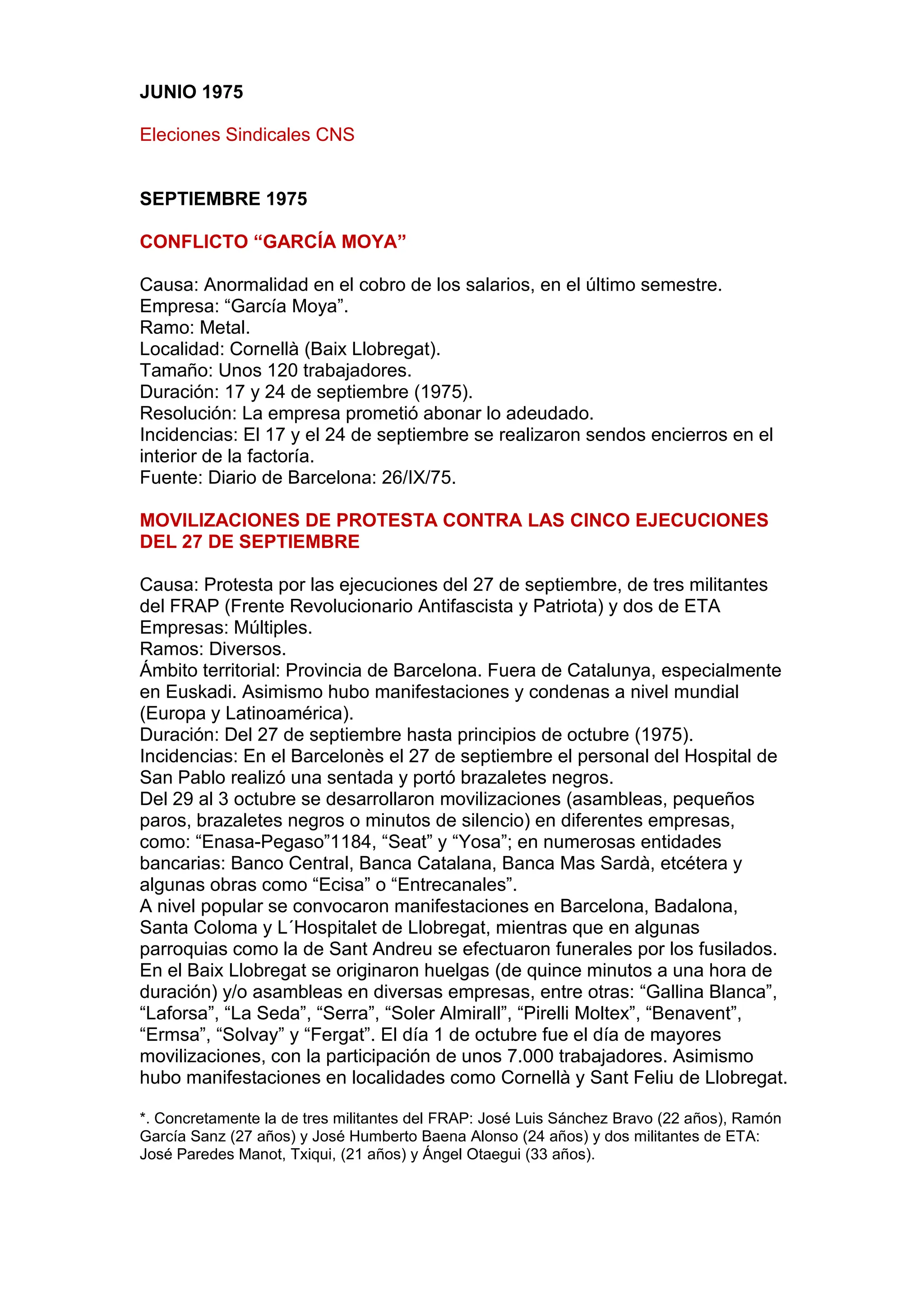 JUNIO 1975
Eleciones Sindicales CNS
SEPTIEMBRE 1975
CONFLICTO “GARCÍA MOYA”
Causa: Anormalidad en el cobro de los salarios, en el último semestre.
Empresa: “García Moya”.
Ramo: Metal.
Localidad: Cornellà (Baix Llobregat).
Tamaño: Unos 120 trabajadores.
Duración: 17 y 24 de septiembre (1975).
Resolución: La empresa prometió abonar lo adeudado.
Incidencias: El 17 y el 24 de septiembre se realizaron sendos encierros en el
interior de la factoría.
Fuente: Diario de Barcelona: 26/IX/75.
MOVILIZACIONES DE PROTESTA CONTRA LAS CINCO EJECUCIONES
DEL 27 DE SEPTIEMBRE
Causa: Protesta por las ejecuciones del 27 de septiembre, de tres militantes
del FRAP (Frente Revolucionario Antifascista y Patriota) y dos de ETA
Empresas: Múltiples.
Ramos: Diversos.
Ámbito territorial: Provincia de Barcelona. Fuera de Catalunya, especialmente
en Euskadi. Asimismo hubo manifestaciones y condenas a nivel mundial
(Europa y Latinoamérica).
Duración: Del 27 de septiembre hasta principios de octubre (1975).
Incidencias: En el Barcelonès el 27 de septiembre el personal del Hospital de
San Pablo realizó una sentada y portó brazaletes negros.
Del 29 al 3 octubre se desarrollaron movilizaciones (asambleas, pequeños
paros, brazaletes negros o minutos de silencio) en diferentes empresas,
como: “Enasa-Pegaso”1184, “Seat” y “Yosa”; en numerosas entidades
bancarias: Banco Central, Banca Catalana, Banca Mas Sardà, etcétera y
algunas obras como “Ecisa” o “Entrecanales”.
A nivel popular se convocaron manifestaciones en Barcelona, Badalona,
Santa Coloma y L´Hospitalet de Llobregat, mientras que en algunas
parroquias como la de Sant Andreu se efectuaron funerales por los fusilados.
En el Baix Llobregat se originaron huelgas (de quince minutos a una hora de
duración) y/o asambleas en diversas empresas, entre otras: “Gallina Blanca”,
“Laforsa”, “La Seda”, “Serra”, “Soler Almirall”, “Pirelli Moltex”, “Benavent”,
“Ermsa”, “Solvay” y “Fergat”. El día 1 de octubre fue el día de mayores
movilizaciones, con la participación de unos 7.000 trabajadores. Asimismo
hubo manifestaciones en localidades como Cornellà y Sant Feliu de Llobregat.
*. Concretamente la de tres militantes del FRAP: José Luis Sánchez Bravo (22 años), Ramón
García Sanz (27 años) y José Humberto Baena Alonso (24 años) y dos militantes de ETA:
José Paredes Manot, Txiqui, (21 años) y Ángel Otaegui (33 años).
 
