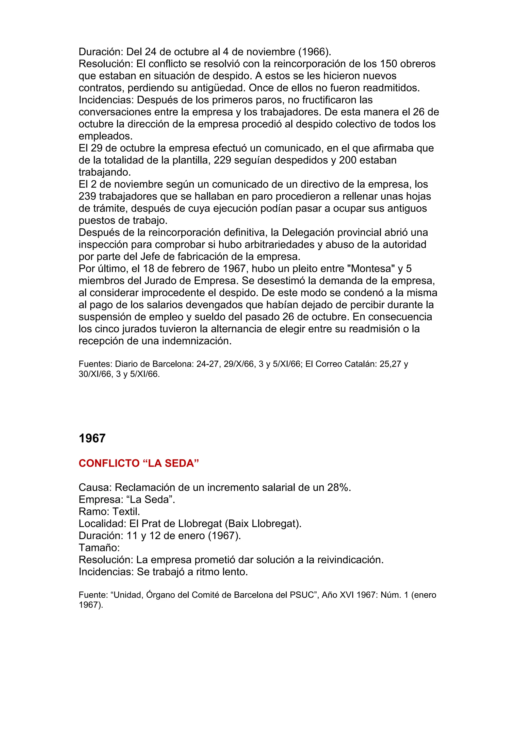 Duración: Del 24 de octubre al 4 de noviembre (1966).
Resolución: El conflicto se resolvió con la reincorporación de los 150 obreros
que estaban en situación de despido. A estos se les hicieron nuevos
contratos, perdiendo su antigüedad. Once de ellos no fueron readmitidos.
Incidencias: Después de los primeros paros, no fructificaron las
conversaciones entre la empresa y los trabajadores. De esta manera el 26 de
octubre la dirección de la empresa procedió al despido colectivo de todos los
empleados.
El 29 de octubre la empresa efectuó un comunicado, en el que afirmaba que
de la totalidad de la plantilla, 229 seguían despedidos y 200 estaban
trabajando.
El 2 de noviembre según un comunicado de un directivo de la empresa, los
239 trabajadores que se hallaban en paro procedieron a rellenar unas hojas
de trámite, después de cuya ejecución podían pasar a ocupar sus antiguos
puestos de trabajo.
Después de la reincorporación definitiva, la Delegación provincial abrió una
inspección para comprobar si hubo arbitrariedades y abuso de la autoridad
por parte del Jefe de fabricación de la empresa.
Por último, el 18 de febrero de 1967, hubo un pleito entre "Montesa" y 5
miembros del Jurado de Empresa. Se desestimó la demanda de la empresa,
al considerar improcedente el despido. De este modo se condenó a la misma
al pago de los salarios devengados que habían dejado de percibir durante la
suspensión de empleo y sueldo del pasado 26 de octubre. En consecuencia
los cinco jurados tuvieron la alternancia de elegir entre su readmisión o la
recepción de una indemnización.
Fuentes: Diario de Barcelona: 24-27, 29/X/66, 3 y 5/XI/66; El Correo Catalán: 25,27 y
30/XI/66, 3 y 5/XI/66.
1967
CONFLICTO “LA SEDA”
Causa: Reclamación de un incremento salarial de un 28%.
Empresa: “La Seda”.
Ramo: Textil.
Localidad: El Prat de Llobregat (Baix Llobregat).
Duración: 11 y 12 de enero (1967).
Tamaño:
Resolución: La empresa prometió dar solución a la reivindicación.
Incidencias: Se trabajó a ritmo lento.
Fuente: “Unidad, Órgano del Comité de Barcelona del PSUC”, Año XVI 1967: Núm. 1 (enero
1967).
 
