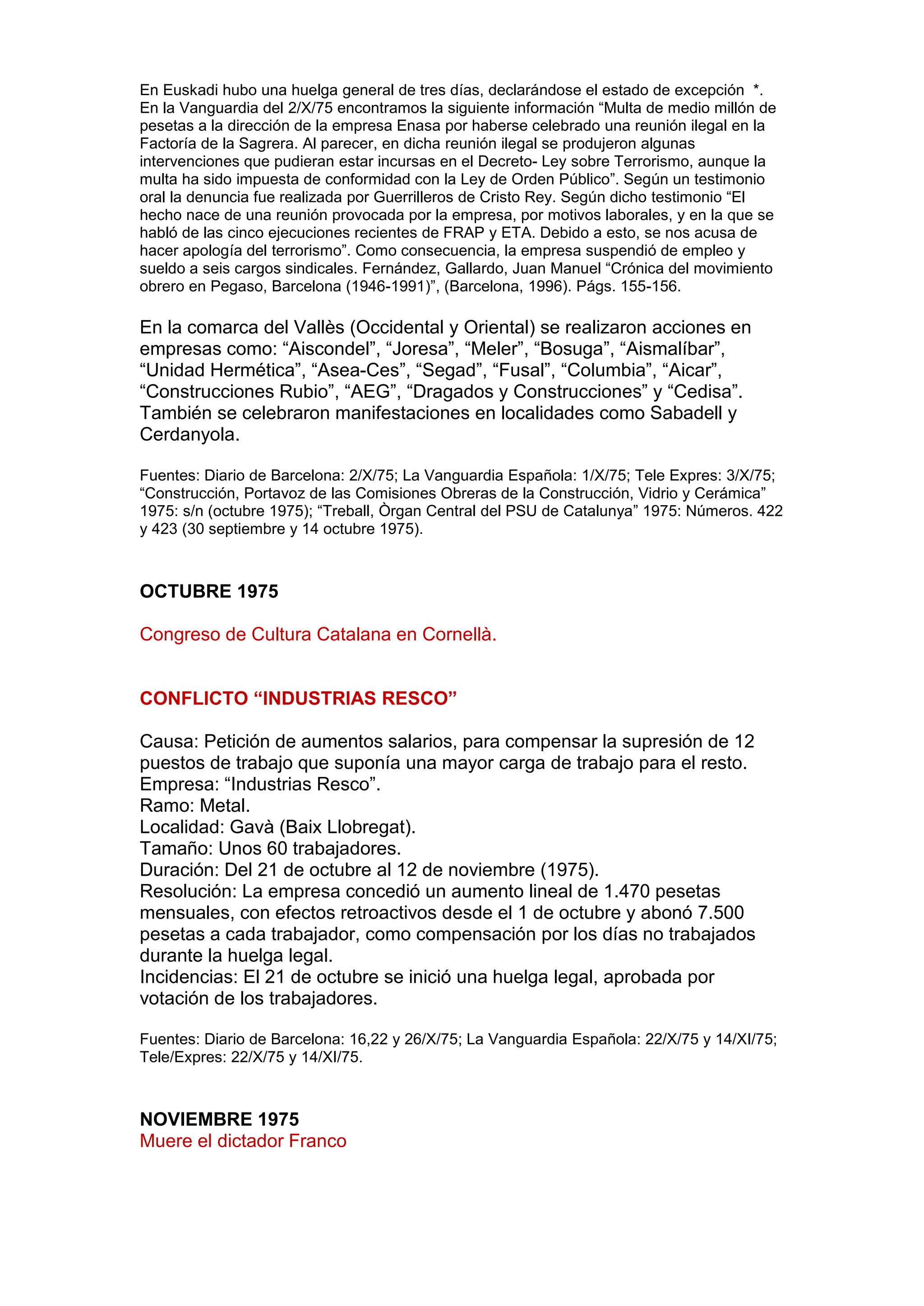 En Euskadi hubo una huelga general de tres días, declarándose el estado de excepción *.
En la Vanguardia del 2/X/75 encontramos la siguiente información “Multa de medio millón de
pesetas a la dirección de la empresa Enasa por haberse celebrado una reunión ilegal en la
Factoría de la Sagrera. Al parecer, en dicha reunión ilegal se produjeron algunas
intervenciones que pudieran estar incursas en el Decreto- Ley sobre Terrorismo, aunque la
multa ha sido impuesta de conformidad con la Ley de Orden Público”. Según un testimonio
oral la denuncia fue realizada por Guerrilleros de Cristo Rey. Según dicho testimonio “El
hecho nace de una reunión provocada por la empresa, por motivos laborales, y en la que se
habló de las cinco ejecuciones recientes de FRAP y ETA. Debido a esto, se nos acusa de
hacer apología del terrorismo”. Como consecuencia, la empresa suspendió de empleo y
sueldo a seis cargos sindicales. Fernández, Gallardo, Juan Manuel “Crónica del movimiento
obrero en Pegaso, Barcelona (1946-1991)”, (Barcelona, 1996). Págs. 155-156.
En la comarca del Vallès (Occidental y Oriental) se realizaron acciones en
empresas como: “Aiscondel”, “Joresa”, “Meler”, “Bosuga”, “Aismalíbar”,
“Unidad Hermética”, “Asea-Ces”, “Segad”, “Fusal”, “Columbia”, “Aicar”,
“Construcciones Rubio”, “AEG”, “Dragados y Construcciones” y “Cedisa”.
También se celebraron manifestaciones en localidades como Sabadell y
Cerdanyola.
Fuentes: Diario de Barcelona: 2/X/75; La Vanguardia Española: 1/X/75; Tele Expres: 3/X/75;
“Construcción, Portavoz de las Comisiones Obreras de la Construcción, Vidrio y Cerámica”
1975: s/n (octubre 1975); “Treball, Òrgan Central del PSU de Catalunya” 1975: Números. 422
y 423 (30 septiembre y 14 octubre 1975).
OCTUBRE 1975
Congreso de Cultura Catalana en Cornellà.
CONFLICTO “INDUSTRIAS RESCO”
Causa: Petición de aumentos salarios, para compensar la supresión de 12
puestos de trabajo que suponía una mayor carga de trabajo para el resto.
Empresa: “Industrias Resco”.
Ramo: Metal.
Localidad: Gavà (Baix Llobregat).
Tamaño: Unos 60 trabajadores.
Duración: Del 21 de octubre al 12 de noviembre (1975).
Resolución: La empresa concedió un aumento lineal de 1.470 pesetas
mensuales, con efectos retroactivos desde el 1 de octubre y abonó 7.500
pesetas a cada trabajador, como compensación por los días no trabajados
durante la huelga legal.
Incidencias: El 21 de octubre se inició una huelga legal, aprobada por
votación de los trabajadores.
Fuentes: Diario de Barcelona: 16,22 y 26/X/75; La Vanguardia Española: 22/X/75 y 14/XI/75;
Tele/Expres: 22/X/75 y 14/XI/75.
NOVIEMBRE 1975
Muere el dictador Franco
 