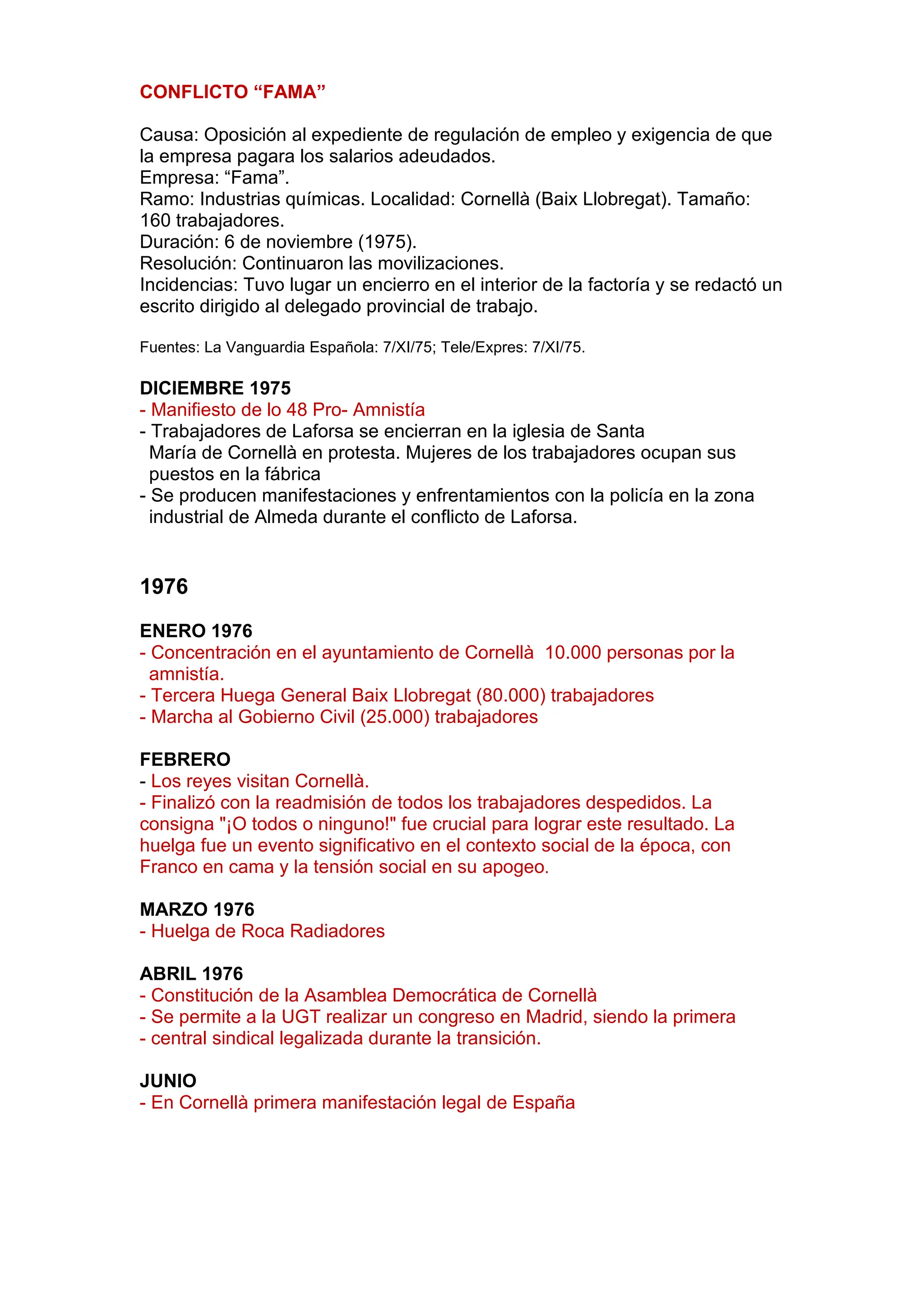 CONFLICTO “FAMA”
Causa: Oposición al expediente de regulación de empleo y exigencia de que
la empresa pagara los salarios adeudados.
Empresa: “Fama”.
Ramo: Industrias químicas. Localidad: Cornellà (Baix Llobregat). Tamaño:
160 trabajadores.
Duración: 6 de noviembre (1975).
Resolución: Continuaron las movilizaciones.
Incidencias: Tuvo lugar un encierro en el interior de la factoría y se redactó un
escrito dirigido al delegado provincial de trabajo.
Fuentes: La Vanguardia Española: 7/XI/75; Tele/Expres: 7/XI/75.
DICIEMBRE 1975
- Manifiesto de lo 48 Pro- Amnistía
- Trabajadores de Laforsa se encierran en la iglesia de Santa
María de Cornellà en protesta. Mujeres de los trabajadores ocupan sus
puestos en la fábrica
- Se producen manifestaciones y enfrentamientos con la policía en la zona
industrial de Almeda durante el conflicto de Laforsa.
1976
ENERO 1976
- Concentración en el ayuntamiento de Cornellà 10.000 personas por la
amnistía.
- Tercera Huega General Baix Llobregat (80.000) trabajadores
- Marcha al Gobierno Civil (25.000) trabajadores
FEBRERO
- Los reyes visitan Cornellà.
- Finalizó con la readmisión de todos los trabajadores despedidos. La
consigna "¡O todos o ninguno!" fue crucial para lograr este resultado. La
huelga fue un evento significativo en el contexto social de la época, con
Franco en cama y la tensión social en su apogeo.
MARZO 1976
- Huelga de Roca Radiadores
ABRIL 1976
- Constitución de la Asamblea Democrática de Cornellà
- Se permite a la UGT realizar un congreso en Madrid, siendo la primera
- central sindical legalizada durante la transición.
JUNIO
- En Cornellà primera manifestación legal de España
 