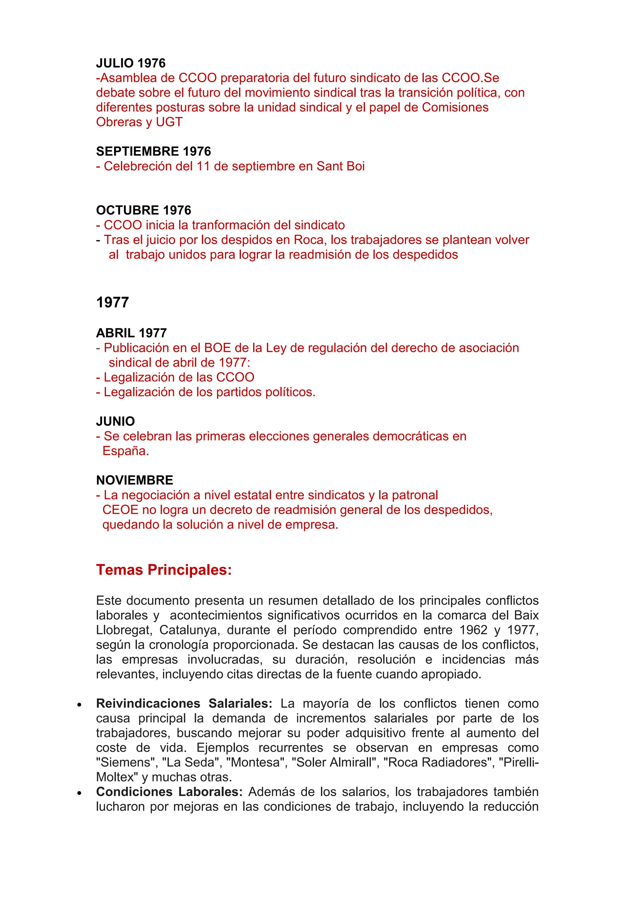 JULIO 1976
-Asamblea de CCOO preparatoria del futuro sindicato de las CCOO.Se
debate sobre el futuro del movimiento sindical tras la transición política, con
diferentes posturas sobre la unidad sindical y el papel de Comisiones
Obreras y UGT
SEPTIEMBRE 1976
- Celebreción del 11 de septiembre en Sant Boi
OCTUBRE 1976
- CCOO inicia la tranformación del sindicato
- Tras el juicio por los despidos en Roca, los trabajadores se plantean volver
al trabajo unidos para lograr la readmisión de los despedidos
1977
ABRIL 1977
- Publicación en el BOE de la Ley de regulación del derecho de asociación
sindical de abril de 1977:
- Legalización de las CCOO
- Legalización de los partidos políticos.
JUNIO
- Se celebran las primeras elecciones generales democráticas en
España.
NOVIEMBRE
- La negociación a nivel estatal entre sindicatos y la patronal
CEOE no logra un decreto de readmisión general de los despedidos,
quedando la solución a nivel de empresa.
Temas Principales:
Este documento presenta un resumen detallado de los principales conflictos
laborales y acontecimientos significativos ocurridos en la comarca del Baix
Llobregat, Catalunya, durante el período comprendido entre 1962 y 1977,
según la cronología proporcionada. Se destacan las causas de los conflictos,
las empresas involucradas, su duración, resolución e incidencias más
relevantes, incluyendo citas directas de la fuente cuando apropiado.
 Reivindicaciones Salariales: La mayoría de los conflictos tienen como
causa principal la demanda de incrementos salariales por parte de los
trabajadores, buscando mejorar su poder adquisitivo frente al aumento del
coste de vida. Ejemplos recurrentes se observan en empresas como
"Siemens", "La Seda", "Montesa", "Soler Almirall", "Roca Radiadores", "Pirelli-
Moltex" y muchas otras.
 Condiciones Laborales: Además de los salarios, los trabajadores también
lucharon por mejoras en las condiciones de trabajo, incluyendo la reducción
 