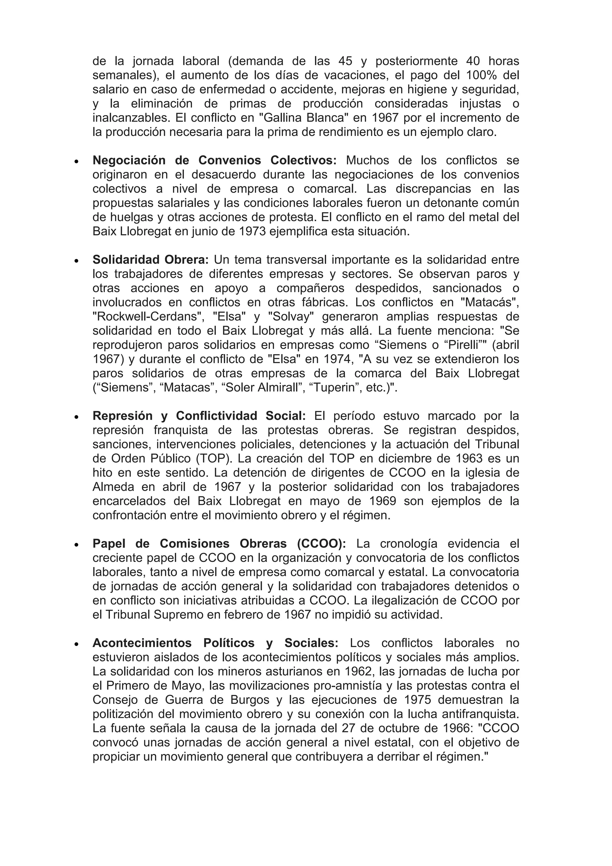 de la jornada laboral (demanda de las 45 y posteriormente 40 horas
semanales), el aumento de los días de vacaciones, el pago del 100% del
salario en caso de enfermedad o accidente, mejoras en higiene y seguridad,
y la eliminación de primas de producción consideradas injustas o
inalcanzables. El conflicto en "Gallina Blanca" en 1967 por el incremento de
la producción necesaria para la prima de rendimiento es un ejemplo claro.
 Negociación de Convenios Colectivos: Muchos de los conflictos se
originaron en el desacuerdo durante las negociaciones de los convenios
colectivos a nivel de empresa o comarcal. Las discrepancias en las
propuestas salariales y las condiciones laborales fueron un detonante común
de huelgas y otras acciones de protesta. El conflicto en el ramo del metal del
Baix Llobregat en junio de 1973 ejemplifica esta situación.
 Solidaridad Obrera: Un tema transversal importante es la solidaridad entre
los trabajadores de diferentes empresas y sectores. Se observan paros y
otras acciones en apoyo a compañeros despedidos, sancionados o
involucrados en conflictos en otras fábricas. Los conflictos en "Matacás",
"Rockwell-Cerdans", "Elsa" y "Solvay" generaron amplias respuestas de
solidaridad en todo el Baix Llobregat y más allá. La fuente menciona: "Se
reprodujeron paros solidarios en empresas como “Siemens o “Pirelli”" (abril
1967) y durante el conflicto de "Elsa" en 1974, "A su vez se extendieron los
paros solidarios de otras empresas de la comarca del Baix Llobregat
(“Siemens”, “Matacas”, “Soler Almirall”, “Tuperin”, etc.)".
 Represión y Conflictividad Social: El período estuvo marcado por la
represión franquista de las protestas obreras. Se registran despidos,
sanciones, intervenciones policiales, detenciones y la actuación del Tribunal
de Orden Público (TOP). La creación del TOP en diciembre de 1963 es un
hito en este sentido. La detención de dirigentes de CCOO en la iglesia de
Almeda en abril de 1967 y la posterior solidaridad con los trabajadores
encarcelados del Baix Llobregat en mayo de 1969 son ejemplos de la
confrontación entre el movimiento obrero y el régimen.
 Papel de Comisiones Obreras (CCOO): La cronología evidencia el
creciente papel de CCOO en la organización y convocatoria de los conflictos
laborales, tanto a nivel de empresa como comarcal y estatal. La convocatoria
de jornadas de acción general y la solidaridad con trabajadores detenidos o
en conflicto son iniciativas atribuidas a CCOO. La ilegalización de CCOO por
el Tribunal Supremo en febrero de 1967 no impidió su actividad.
 Acontecimientos Políticos y Sociales: Los conflictos laborales no
estuvieron aislados de los acontecimientos políticos y sociales más amplios.
La solidaridad con los mineros asturianos en 1962, las jornadas de lucha por
el Primero de Mayo, las movilizaciones pro-amnistía y las protestas contra el
Consejo de Guerra de Burgos y las ejecuciones de 1975 demuestran la
politización del movimiento obrero y su conexión con la lucha antifranquista.
La fuente señala la causa de la jornada del 27 de octubre de 1966: "CCOO
convocó unas jornadas de acción general a nivel estatal, con el objetivo de
propiciar un movimiento general que contribuyera a derribar el régimen."
 