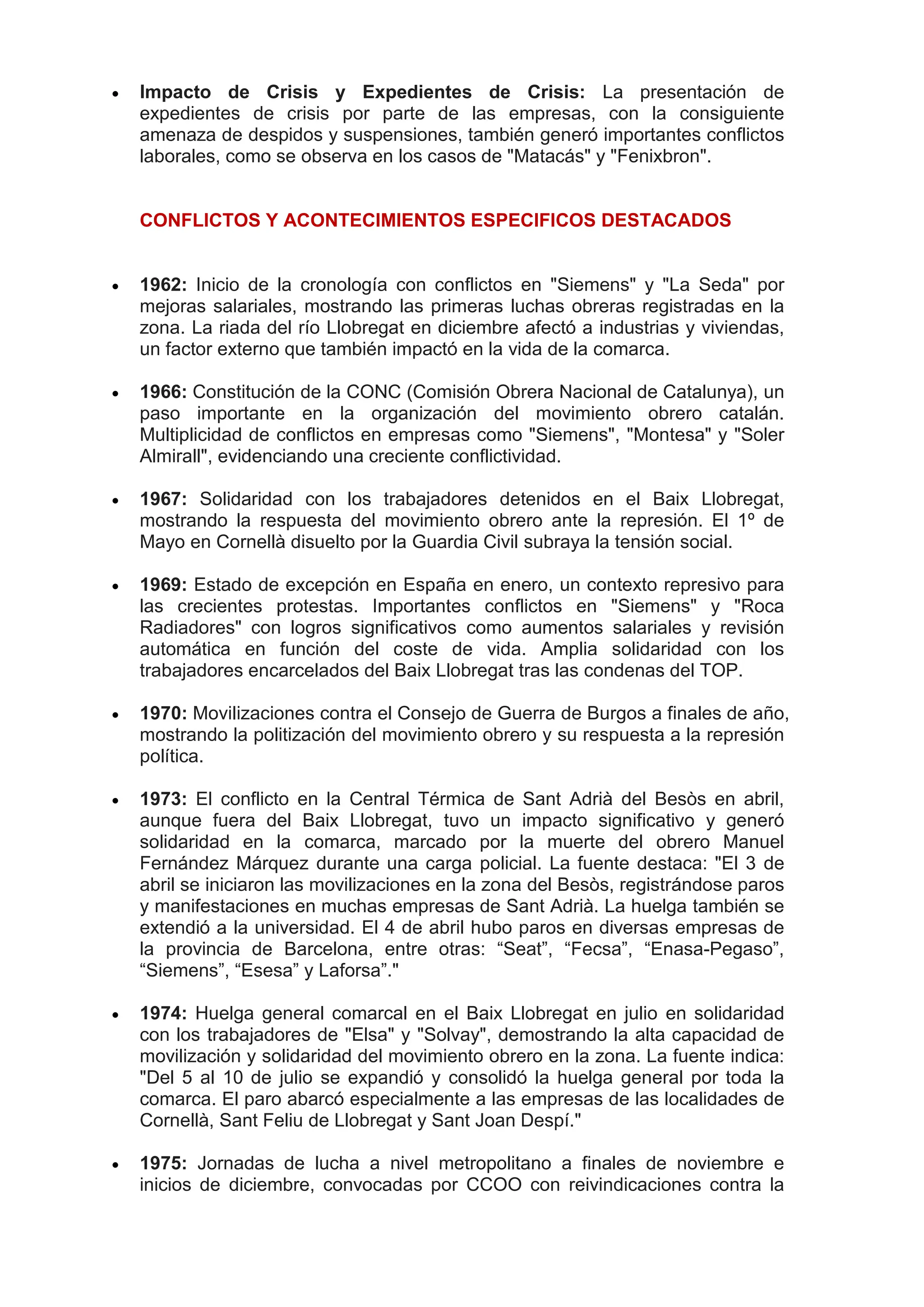  Impacto de Crisis y Expedientes de Crisis: La presentación de
expedientes de crisis por parte de las empresas, con la consiguiente
amenaza de despidos y suspensiones, también generó importantes conflictos
laborales, como se observa en los casos de "Matacás" y "Fenixbron".
CONFLICTOS Y ACONTECIMIENTOS ESPECIFICOS DESTACADOS
 1962: Inicio de la cronología con conflictos en "Siemens" y "La Seda" por
mejoras salariales, mostrando las primeras luchas obreras registradas en la
zona. La riada del río Llobregat en diciembre afectó a industrias y viviendas,
un factor externo que también impactó en la vida de la comarca.
 1966: Constitución de la CONC (Comisión Obrera Nacional de Catalunya), un
paso importante en la organización del movimiento obrero catalán.
Multiplicidad de conflictos en empresas como "Siemens", "Montesa" y "Soler
Almirall", evidenciando una creciente conflictividad.
 1967: Solidaridad con los trabajadores detenidos en el Baix Llobregat,
mostrando la respuesta del movimiento obrero ante la represión. El 1º de
Mayo en Cornellà disuelto por la Guardia Civil subraya la tensión social.
 1969: Estado de excepción en España en enero, un contexto represivo para
las crecientes protestas. Importantes conflictos en "Siemens" y "Roca
Radiadores" con logros significativos como aumentos salariales y revisión
automática en función del coste de vida. Amplia solidaridad con los
trabajadores encarcelados del Baix Llobregat tras las condenas del TOP.
 1970: Movilizaciones contra el Consejo de Guerra de Burgos a finales de año,
mostrando la politización del movimiento obrero y su respuesta a la represión
política.
 1973: El conflicto en la Central Térmica de Sant Adrià del Besòs en abril,
aunque fuera del Baix Llobregat, tuvo un impacto significativo y generó
solidaridad en la comarca, marcado por la muerte del obrero Manuel
Fernández Márquez durante una carga policial. La fuente destaca: "El 3 de
abril se iniciaron las movilizaciones en la zona del Besòs, registrándose paros
y manifestaciones en muchas empresas de Sant Adrià. La huelga también se
extendió a la universidad. El 4 de abril hubo paros en diversas empresas de
la provincia de Barcelona, entre otras: “Seat”, “Fecsa”, “Enasa-Pegaso”,
“Siemens”, “Esesa” y Laforsa”."
 1974: Huelga general comarcal en el Baix Llobregat en julio en solidaridad
con los trabajadores de "Elsa" y "Solvay", demostrando la alta capacidad de
movilización y solidaridad del movimiento obrero en la zona. La fuente indica:
"Del 5 al 10 de julio se expandió y consolidó la huelga general por toda la
comarca. El paro abarcó especialmente a las empresas de las localidades de
Cornellà, Sant Feliu de Llobregat y Sant Joan Despí."
 1975: Jornadas de lucha a nivel metropolitano a finales de noviembre e
inicios de diciembre, convocadas por CCOO con reivindicaciones contra la
 