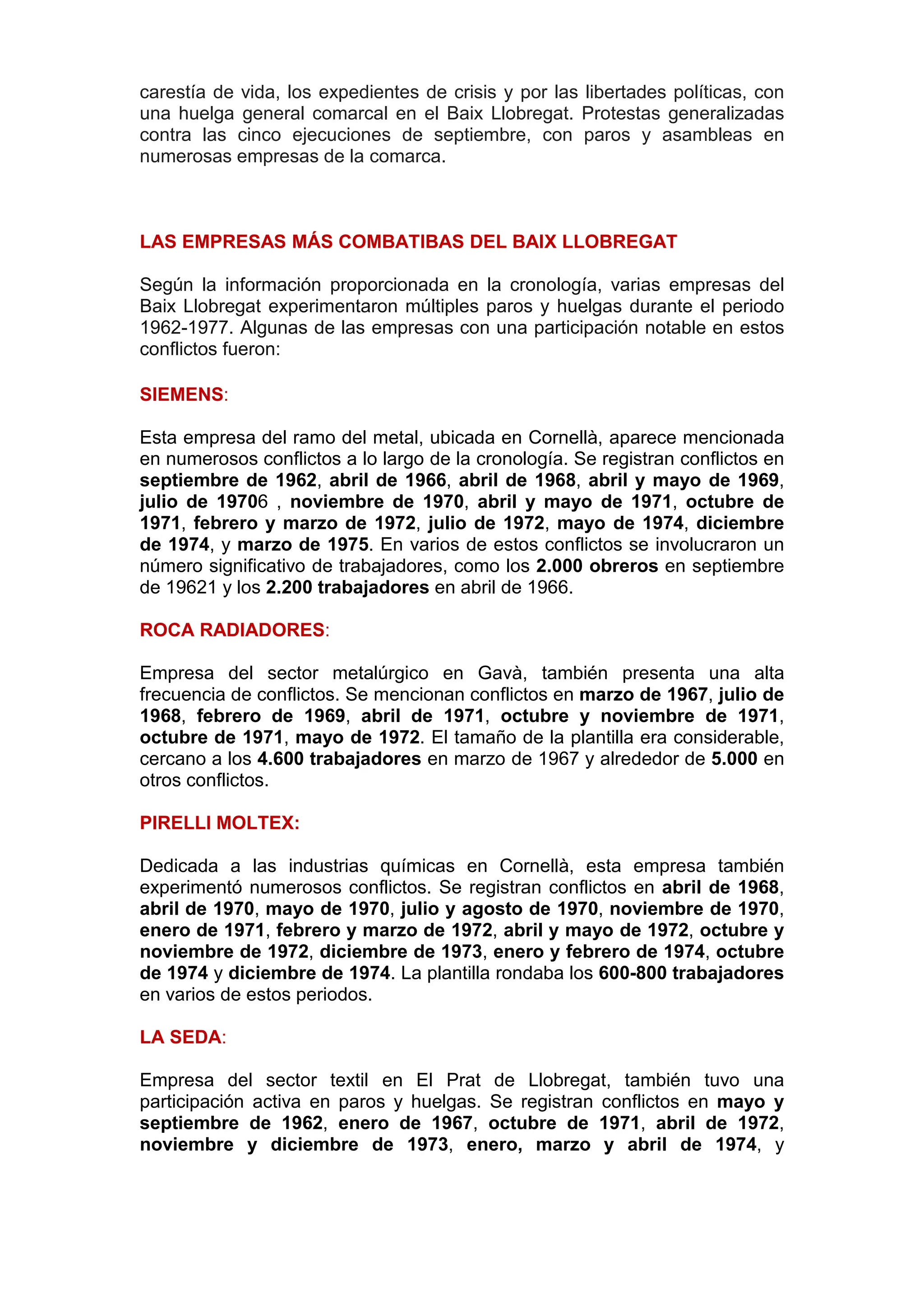 carestía de vida, los expedientes de crisis y por las libertades políticas, con
una huelga general comarcal en el Baix Llobregat. Protestas generalizadas
contra las cinco ejecuciones de septiembre, con paros y asambleas en
numerosas empresas de la comarca.
LAS EMPRESAS MÁS COMBATIBAS DEL BAIX LLOBREGAT
Según la información proporcionada en la cronología, varias empresas del
Baix Llobregat experimentaron múltiples paros y huelgas durante el periodo
1962-1977. Algunas de las empresas con una participación notable en estos
conflictos fueron:
SIEMENS:
Esta empresa del ramo del metal, ubicada en Cornellà, aparece mencionada
en numerosos conflictos a lo largo de la cronología. Se registran conflictos en
septiembre de 1962, abril de 1966, abril de 1968, abril y mayo de 1969,
julio de 19706 , noviembre de 1970, abril y mayo de 1971, octubre de
1971, febrero y marzo de 1972, julio de 1972, mayo de 1974, diciembre
de 1974, y marzo de 1975. En varios de estos conflictos se involucraron un
número significativo de trabajadores, como los 2.000 obreros en septiembre
de 19621 y los 2.200 trabajadores en abril de 1966.
ROCA RADIADORES:
Empresa del sector metalúrgico en Gavà, también presenta una alta
frecuencia de conflictos. Se mencionan conflictos en marzo de 1967, julio de
1968, febrero de 1969, abril de 1971, octubre y noviembre de 1971,
octubre de 1971, mayo de 1972. El tamaño de la plantilla era considerable,
cercano a los 4.600 trabajadores en marzo de 1967 y alrededor de 5.000 en
otros conflictos.
PIRELLI MOLTEX:
Dedicada a las industrias químicas en Cornellà, esta empresa también
experimentó numerosos conflictos. Se registran conflictos en abril de 1968,
abril de 1970, mayo de 1970, julio y agosto de 1970, noviembre de 1970,
enero de 1971, febrero y marzo de 1972, abril y mayo de 1972, octubre y
noviembre de 1972, diciembre de 1973, enero y febrero de 1974, octubre
de 1974 y diciembre de 1974. La plantilla rondaba los 600-800 trabajadores
en varios de estos periodos.
LA SEDA:
Empresa del sector textil en El Prat de Llobregat, también tuvo una
participación activa en paros y huelgas. Se registran conflictos en mayo y
septiembre de 1962, enero de 1967, octubre de 1971, abril de 1972,
noviembre y diciembre de 1973, enero, marzo y abril de 1974, y
 