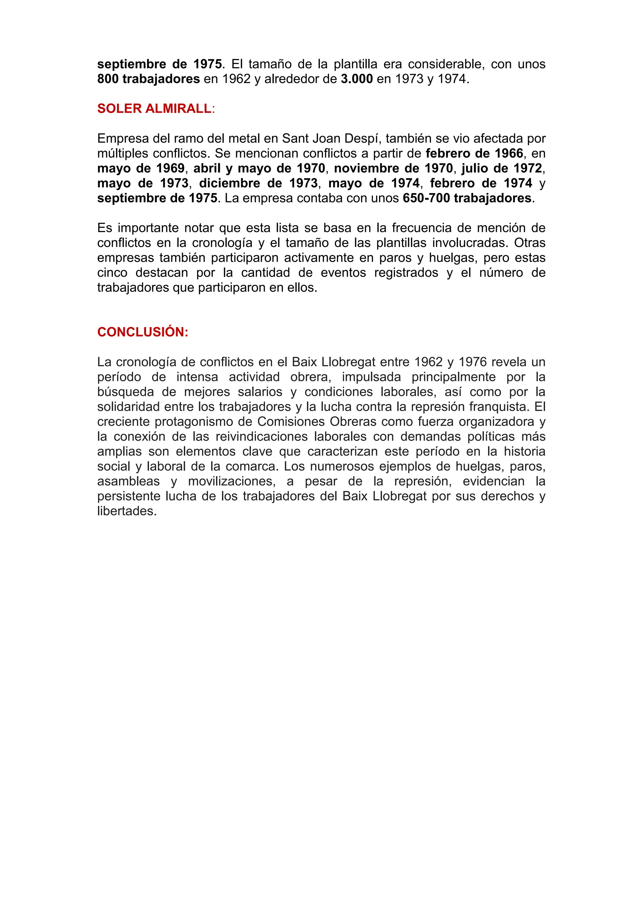 septiembre de 1975. El tamaño de la plantilla era considerable, con unos
800 trabajadores en 1962 y alrededor de 3.000 en 1973 y 1974.
SOLER ALMIRALL:
Empresa del ramo del metal en Sant Joan Despí, también se vio afectada por
múltiples conflictos. Se mencionan conflictos a partir de febrero de 1966, en
mayo de 1969, abril y mayo de 1970, noviembre de 1970, julio de 1972,
mayo de 1973, diciembre de 1973, mayo de 1974, febrero de 1974 y
septiembre de 1975. La empresa contaba con unos 650-700 trabajadores.
Es importante notar que esta lista se basa en la frecuencia de mención de
conflictos en la cronología y el tamaño de las plantillas involucradas. Otras
empresas también participaron activamente en paros y huelgas, pero estas
cinco destacan por la cantidad de eventos registrados y el número de
trabajadores que participaron en ellos.
CONCLUSIÓN:
La cronología de conflictos en el Baix Llobregat entre 1962 y 1976 revela un
período de intensa actividad obrera, impulsada principalmente por la
búsqueda de mejores salarios y condiciones laborales, así como por la
solidaridad entre los trabajadores y la lucha contra la represión franquista. El
creciente protagonismo de Comisiones Obreras como fuerza organizadora y
la conexión de las reivindicaciones laborales con demandas políticas más
amplias son elementos clave que caracterizan este período en la historia
social y laboral de la comarca. Los numerosos ejemplos de huelgas, paros,
asambleas y movilizaciones, a pesar de la represión, evidencian la
persistente lucha de los trabajadores del Baix Llobregat por sus derechos y
libertades.
 