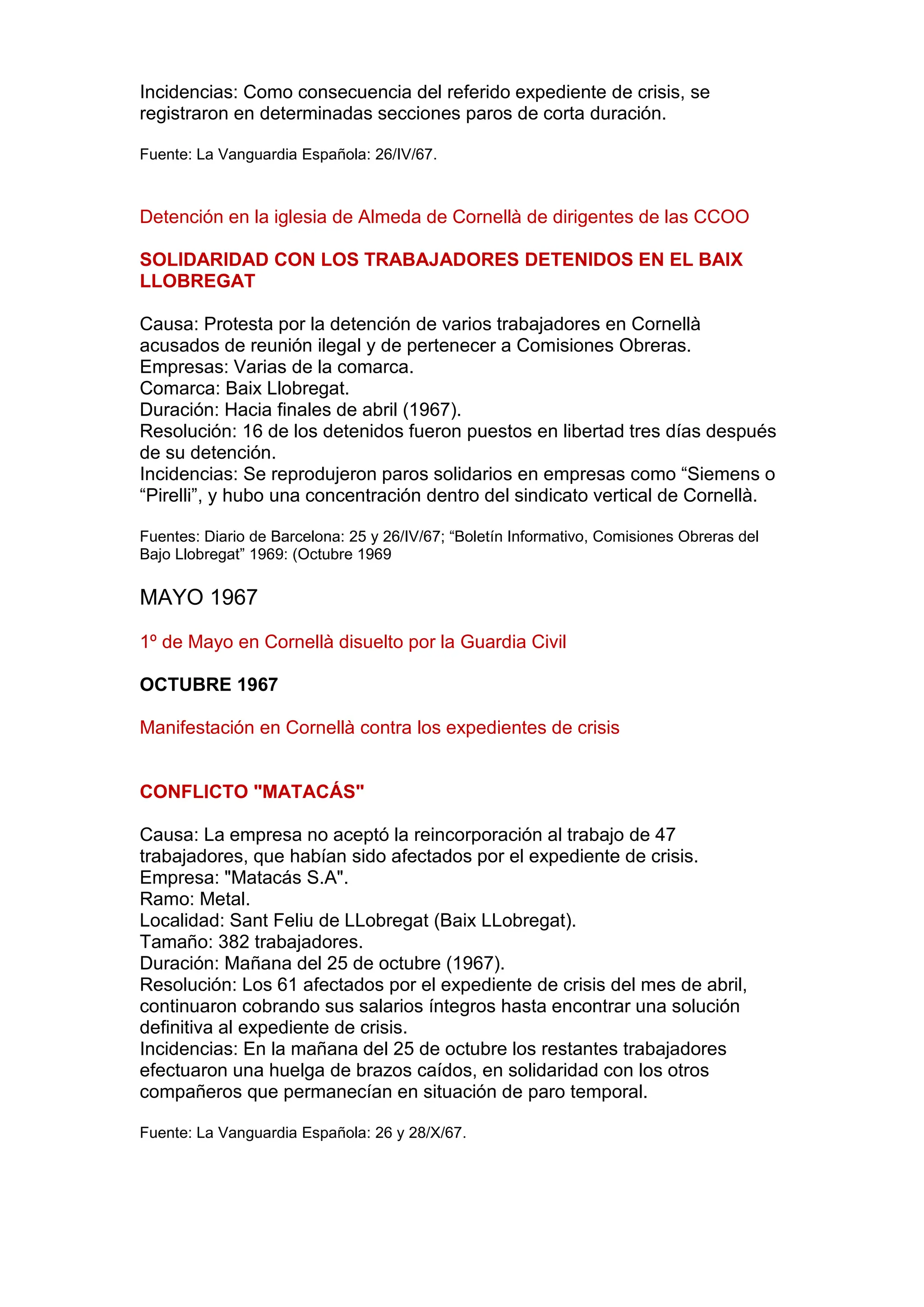 Incidencias: Como consecuencia del referido expediente de crisis, se
registraron en determinadas secciones paros de corta duración.
Fuente: La Vanguardia Española: 26/IV/67.
Detención en la iglesia de Almeda de Cornellà de dirigentes de las CCOO
SOLIDARIDAD CON LOS TRABAJADORES DETENIDOS EN EL BAIX
LLOBREGAT
Causa: Protesta por la detención de varios trabajadores en Cornellà
acusados de reunión ilegal y de pertenecer a Comisiones Obreras.
Empresas: Varias de la comarca.
Comarca: Baix Llobregat.
Duración: Hacia finales de abril (1967).
Resolución: 16 de los detenidos fueron puestos en libertad tres días después
de su detención.
Incidencias: Se reprodujeron paros solidarios en empresas como “Siemens o
“Pirelli”, y hubo una concentración dentro del sindicato vertical de Cornellà.
Fuentes: Diario de Barcelona: 25 y 26/IV/67; “Boletín Informativo, Comisiones Obreras del
Bajo Llobregat” 1969: (Octubre 1969
MAYO 1967
1º de Mayo en Cornellà disuelto por la Guardia Civil
OCTUBRE 1967
Manifestación en Cornellà contra los expedientes de crisis
CONFLICTO "MATACÁS"
Causa: La empresa no aceptó la reincorporación al trabajo de 47
trabajadores, que habían sido afectados por el expediente de crisis.
Empresa: "Matacás S.A".
Ramo: Metal.
Localidad: Sant Feliu de LLobregat (Baix LLobregat).
Tamaño: 382 trabajadores.
Duración: Mañana del 25 de octubre (1967).
Resolución: Los 61 afectados por el expediente de crisis del mes de abril,
continuaron cobrando sus salarios íntegros hasta encontrar una solución
definitiva al expediente de crisis.
Incidencias: En la mañana del 25 de octubre los restantes trabajadores
efectuaron una huelga de brazos caídos, en solidaridad con los otros
compañeros que permanecían en situación de paro temporal.
Fuente: La Vanguardia Española: 26 y 28/X/67.
 