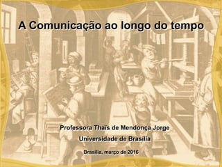 Brasília, março de 2016
Professora Thaïs de Mendonça Jorge
Universidade de Brasília
A Comunicação ao longo do tempo
 