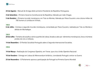 24 de Agosto - Manuel de Arriaga eleito primeiro Presidente da República Portuguesa.
4 de Setembro - Primeiro Governo Constitucional da República, liderado por João Chagas.
5 de Outubro - Primeira incursão monárquica, em Trás-os-Montes, liderada por Paiva Couceiro: uma coluna militar de
700 homens é contida em Vinhais.
1912
6 de Julho - Começa a segunda incursão monárquica, comandada por Paiva Couceiro, realizada por Trás-os-Montes e
detida em Montalegre.
1913
20 de Julho - Tentativa de assalto a vários quartéis de Lisboa, levada a cabo por elementos monárquicos, leva a inúmeras
prisões de civis e militares.
14 de Dezembro - O Partido Socialista Português adere à Segunda Internacional Socialista.
1914
14 de Março - Realização do Congresso Operário, em Tomar, que cria a União Operária Nacional.
10 de Outubro - Entrega em Lisboa do Memorandum britânico, convidando Portugal a entrar na Guerra.
23 de Novembro - O Parlamento aprova a participação de Portugal na Primeira Guerra Mundial.
 