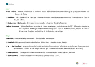 1917
30 de Janeiro - Partem para França as primeiras tropas do Corpo Expedicionário Português (CEP) comandadas por
Gomes da Costa.
13 de Maio - Três crianças, Lúcia, Francisco e Jacinta, dizem ter assistido ao aparecimento da Virgem Maria na Cova da
Iria, em Fátima.
16 de Junho e 8 de Agosto - Greves gerais convocadas pela União Operária Nacional.
5 a 8 de Dezembro - Sidónio Pais lidera um golpe de Estado para travar o envio de tropas do CEP: 109 mortos; dissolução
do Congresso, destituição do Presidente da República e prisão de Afonso Costa, reforço de censura
à imprensa. Recebe o apoio inicial de sindicalistas anarquistas.
1918
9 de Abril - Batalha de La Lys: morreram 7.300 soldados portugueses.
28 de Abril - Eleições presidenciais e legislativas: Sidónio Pais, candidato único, é eleito.
12 a 15 de Outubro - Movimento revolucionário anti-sidonista reprimido pelo Governo. O Cortejo de presos deste
levantamento é vítima de um ataque armado que causa muitos mortos e feridos (a Leva da Morte).
18 de Novembro - Greve geral contra a carestia de vida, convocada pela União Operária Nacional.
11 de Dezembro - Assassinato de Sidónio Pais na estação do Rossio, Lisboa.
 