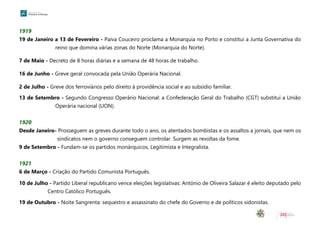 1919
19 de Janeiro a 13 de Fevereiro - Paiva Couceiro proclama a Monarquia no Porto e constitui a Junta Governativa do
reino que domina várias zonas do Norte (Monarquia do Norte).
7 de Maio - Decreto de 8 horas diárias e a semana de 48 horas de trabalho.
16 de Junho - Greve geral convocada pela União Operária Nacional.
2 de Julho - Greve dos ferroviários pelo direito à providência social e ao subsídio familiar.
13 de Setembro - Segundo Congresso Operário Nacional: a Confederação Geral do Trabalho (CGT) substitui a União
Operária nacional (UON).
1920
Desde Janeiro- Prosseguem as greves durante todo o ano, os atentados bombistas e os assaltos a jornais, que nem os
sindicatos nem o governo conseguem controlar. Surgem as revoltas da fome.
9 de Setembro - Fundam-se os partidos monárquicos, Legitimista e Integralista.
1921
6 de Março - Criação do Partido Comunista Português.
10 de Julho - Partido Liberal republicano vence eleições legislativas: António de Oliveira Salazar é eleito deputado pelo
Centro Católico Português.
19 de Outubro - Noite Sangrenta: sequestro e assassinato do chefe do Governo e de políticos sidonistas.
 