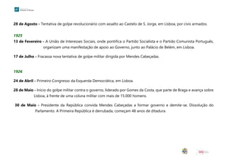 28 de Agosto - Tentativa de golpe revolucionário com assalto ao Castelo de S. Jorge, em Lisboa, por civis armados.
1925
13 de Fevereiro - A União de Interesses Sociais, onde pontifica o Partido Socialista e o Partido Comunista Português,
organizam uma manifestação de apoio ao Governo, junto ao Palácio de Belém, em Lisboa.
17 de Julho - Fracassa nova tentativa de golpe militar dirigida por Mendes Cabeçadas.
1926
24 de Abril - Primeiro Congresso da Esquerda Democrática, em Lisboa.
28 de Maio - Início do golpe militar contra o governo, liderado por Gomes da Costa, que parte de Braga e avança sobre
Lisboa, à frente de uma coluna militar com mais de 15.000 homens.
30 de Maio - Presidente da República convida Mendes Cabeçadas a formar governo e demite-se. Dissolução do
Parlamento. A Primeira República é derrubada, começam 48 anos de ditadura.
 