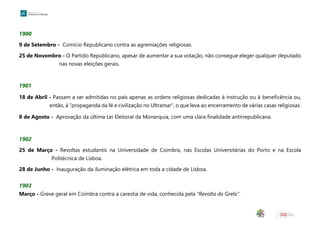 1900
9 de Setembro - Comício Republicano contra as agremiações religiosas.
25 de Novembro - O Partido Republicano, apesar de aumentar a sua votação, não consegue eleger qualquer deputado
nas novas eleições gerais.
1901
18 de Abril - Passam a ser admitidas no país apenas as ordens religiosas dedicadas à instrução ou à beneficência ou,
então, à “propaganda da fé e civilização no Ultramar”, o que leva ao encerramento de várias casas religiosas.
8 de Agosto - Aprovação da última Lei Eleitoral da Monarquia, com uma clara finalidade antirrepublicana.
1902
25 de Março - Revoltas estudantis na Universidade de Coimbra, nas Escolas Universitárias do Porto e na Escola
Politécnica de Lisboa.
28 de Junho - Inauguração da iluminação elétrica em toda a cidade de Lisboa.
1903
Março - Greve geral em Coimbra contra a carestia de vida, conhecida pela “Revolta do Grelo”.
 