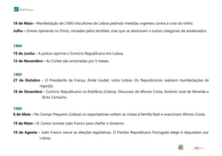 18 de Maio - Manifestação de 2.600 viticultores de Lisboa pedindo medidas urgentes contra a crise do vinho.
Julho - Greves operárias no Porto, iniciadas pelos tecelões, mas que se alastraram a outras categorias de assalariados.
1904
19 de Junho - A polícia reprime o Comício Republicano em Lisboa.
12 de Novembro - As Cortes são encerradas por 5 meses.
1905
27 de Outubro - O Presidente da França, Émile Loubet, visita Lisboa. Os Republicanos realizam manifestações de
regozijo.
10 de Dezembro - Comício Republicano na Estefânia (Lisboa). Discursos de Afonso Costa, António José de Almeida e
Brito Camacho.
1906
6 de Maio - No Campo Pequeno (Lisboa) os espectadores voltam as costas à família Real e ovacionam Afonso Costa.
19 de Maio - D. Carlos nomeia João Franco para chefiar o Governo.
19 de Agosto - João Franco vence as eleições legislativas. O Partido Republicano Português elege 4 deputados por
Lisboa.
 
