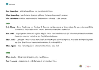4 de Novembro - Vitória Republicana nas municipais do Porto.
22 de Novembro - Manifestação de apoio a Afonso Costa sendo presas 63 pessoas.
2 de Dezembro - Comício Republicano no Porto mobiliza cerca de 12.000 pessoas.
1907
1 de Março - Greve Académica em Coimbra. O Governo manda encerrar a Universidade. Na sua reabertura (8.4) a
contestação amplia-se a Lisboa e Porto. A Universidade volta a ser fechada.
8 de Junho - A oposição encadeia uma vaga de ataques a João Franco e a D. Carlos, que haviam encerrado o Parlamento,
chegando mesmo a instituir-se um Comité Revolucionário.
22 de Junho - Começam a funcionar os chamados Gabinetes Negros contra a imprensa. A nova Lei da Imprensa proíbe
escritos, desenhos ou impressos atentatórios da ordem pública.
30 de Agosto - João Franco liquida os adiantamentos feitos à Casa Real.
1908
21 de Janeiro - São presos vários dirigentes republicanos.
1 de Fevereiro - Assassinato do rei D. Carlos e do príncipe Luís Filipe.
 