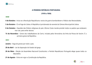 A PRIMEIRA REPÚBLICA PORTUGUESA
(1910 a 1926)
1910
4 de Outubro - Inicia-se a Revolução Republicana: navios de guerra bombardeiam o Palácio das Necessidades.
5 de Outubro - O rei foge de Lisboa. A República é proclamada da varanda da Câmara Municipal de Lisboa.
8 de Outubro - Expulsão das Ordens religiosas do país. Afonso Costa manda prender todos os padres que andassem
nas ruas, para evitar abusos.
15 de Novembro - Greve dos trabalhadores da Carris, iniciada pelos ferroviários da linha da Póvoa de Varzim. É a
primeira greve da República.
1911
Janeiro - Vaga de greves por todo o país.
20 de Abril - Lei da Separação do Estado da Igreja.
20 de Maio - Eleição da Assembleia Nacional Constituinte: o Partido Republicano Português elege quase todos os
deputados.
21 de Agosto - Entra em vigor a Constituição da República.
 