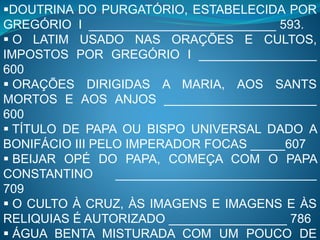 DOUTRINA DO PURGATÓRIO, ESTABELECIDA POR
GREGÓRIO I ___________________________ 593.
 O LATIM USADO NAS ORAÇÕES E CULTOS,
IMPOSTOS POR GREGÓRIO I _________________
600
 ORAÇÕES DIRIGIDAS A MARIA, AOS SANTS
MORTOS E AOS ANJOS ______________________
600
 TÍTULO DE PAPA OU BISPO UNIVERSAL DADO A
BONIFÁCIO III PELO IMPERADOR FOCAS _____607
 BEIJAR OPÉ DO PAPA, COMEÇA COM O PAPA
CONSTANTINO _____________________________
709
 O CULTO À CRUZ, ÀS IMAGENS E IMAGENS E ÀS
RELIQUIAS É AUTORIZADO _________________ 786
 ÁGUA BENTA MISTURADA COM UM POUCO DE
 