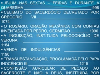  JEJUM NAS SEXTAS – FEIRAS E DURANTE A
QUARESMA _______________________________ 998
 CELIBATO DO SACERDÓCIO DECRETADO POR
GREGÓRIO VII_____________________________
1074
 O ROSÁRIO, ORAÇÃO MECÂNICA COM CONTAS
INVENTADA POR PEDRO, OERMITÃO ________ 1090
 A INQUISIÇÃO, INSTITUIDA PELOCONCÍLIO DE
VERONA ___________________________________
1184
 VENDA DE INDULGÊNCIAS ________________
1190
 TRANSUBSTANCIAÇÃO, PROCLAMADA PELO PAPA
INOCÊNCIO III _______________________ 1215
 CONFISSÃO AURICULAR DE PECADO AO
SACERDOTE E NÃO A DEUS, INSTÍTUIDA POR
 