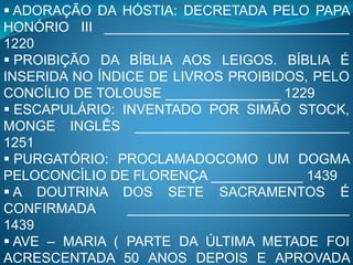  ADORAÇÃO DA HÓSTIA: DECRETADA PELO PAPA
HONÓRIO III ________________________________
1220
 PROIBIÇÃO DA BÍBLIA AOS LEIGOS. BÍBLIA É
INSERIDA NO ÍNDICE DE LIVROS PROIBIDOS, PELO
CONCÍLIO DE TOLOUSE _______________ 1229
 ESCAPULÁRIO: INVENTADO POR SIMÃO STOCK,
MONGE INGLÊS ____________________________
1251
 PURGATÓRIO: PROCLAMADOCOMO UM DOGMA
PELOCONCÍLIO DE FLORENÇA ____________ 1439
 A DOUTRINA DOS SETE SACRAMENTOS É
CONFIRMADA _____________________________
1439
 AVE – MARIA ( PARTE DA ÚLTIMA METADE FOI
ACRESCENTADA 50 ANOS DEPOIS E APROVADA
 
