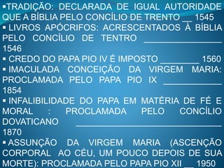 TRADIÇÃO: DECLARADA DE IGUAL AUTORIDADE
QUE A BÍBLIA PELO CONCÍLIO DE TRENTO __ 1545
 LIVROS APÓCRIFOS: ACRESCENTADOS À BÍBLIA
PELO CONCÍLIO DE TENTRO ________________
1546
 CREDO DO PAPA PIO IV É IMPOSTO ________ 1560
 IMACULADA CONCEIÇÃO DA VIRGEM MARIA:
PROCLAMADA PELO PAPA PIO IX ____________
1854
 INFALIBILIDADE DO PAPA EM MATÉRIA DE FÉ E
MORAL : PROCLAMADA PELO CONCÍLIO
DOVATICANO ______________________________
1870
 ASSUNÇÃO DA VIRGEM MARIA (ASCENÇÃO
CORPORAL AO CÉU, UM POUCO DEPOIS DE SUA
MORTE): PROCLAMADA PELO PAPA PIO XII __ 1950
 