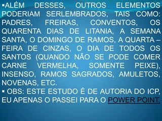 ALÉM DESSES, OUTROS ELEMENTOS
PODERIAM SERLEMBRADOS, TAIS COMO:
PADRES, FREIRAS, CONVENTOS, OS
QUARENTA DIAS DE LITANIA, A SEMANA
SANTA, O DOMINGO DE RAMOS, A QUARTA –
FEIRA DE CINZAS, O DIA DE TODOS OS
SANTOS (QUANDO NÃO SE PODE COMER
CARNE VERMELHA, SOMENTE PEIXE),
INSENSO, RAMOS SAGRADOS, AMULETOS,
NOVENAS, ETC.
 OBS: ESTE ESTUDO É DE AUTORIA DO ICP,
EU APENAS O PASSEI PARA O POWER POINT.
 