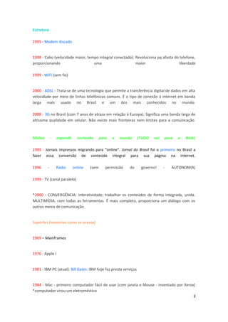 Estrutura
1995 - Modem discado
1998 - Cabo (velocidade maior, tempo integral conectado). Revoluciona pq afasta do telefone,
proporcionando uma maior liberdade
1999 - WiFi (sem fio)
2000 - ADSL - Trata-se de uma tecnologia que permite a transferência digital de dados em alta
velocidade por meio de linhas telefônicas comuns. É o tipo de conexão à internet em banda
larga mais usado no Brasil e um dos mais conhecidos no mundo.
2008 - 3G no Brasil (com 7 anos de atrasa em relação à Europa). Significa uma banda larga de
altíssima qualidade em celular. Não existe mais fronteiras nem limites para a comunicação.
Mídias - expandir conteúdo para o mundo (TUDO vai para a Web)
1995 - Jornais impressos migrando para "online". Jornal do Brasil foi o primeiro no Brasil a
fazer essa conversão de conteúdo integral para sua página na internet.
1996 - Rádio online (sem permissão do governo! - AUTONOMIA)
1999 - TV (canal paralelo)
*2000 - CONVERGÊNCIA: Interatividade, trabalhar os conteúdos de forma integrada, unida.
MULTIMÍDIA, com todas as ferramentas. É mais completo, proporciona um diálogo com os
outros meios de comunicação
Suportes (maneiras como se acessa)
1969 – Mainframes
1976 - Apple I
1981 - IBM PC (atual). Bill Gates. IBM hoje faz presta serviços
1984 - Mac - primeiro computador fácil de usar (com janela e Mouse - inventado por Xerox)
*computador virou um eletroméstico
3
 