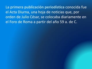 La primera publicación periodística conocida fue
el Acta Diurna, una hoja de noticias que, por
orden de Julio César, se colocaba diariamente en
el Foro de Roma a partir del año 59 a. de C.
 