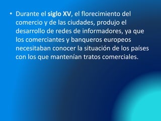 • Durante el siglo XV, el florecimiento del
comercio y de las ciudades, produjo el
desarrollo de redes de informadores, ya que
los comerciantes y banqueros europeos
necesitaban conocer la situación de los países
con los que mantenían tratos comerciales.
 